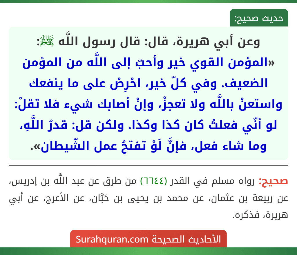 وعن أبي هريرة، قال: قال رسول اللَّه ﷺ: «المؤمن القوي خير وأحبّ إلى اللَّه من المؤمن الضعيف. وفي كلّ خير، احْرِصْ على ما ينفعك واستعنْ باللَّه ولا تعجزْ، وإنْ أصابك شيء فلا تقلْ: لو أنّي فعلتُ كان كذا وكذا. ولكن قل: قدرُ اللَّهِ، وما شاء فعل، فإنَّ لَوْ تفتحُ عمل الشّيطان».