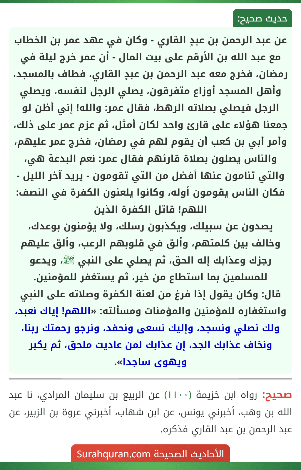 عن عبد الرحمن بن عبدٍ القاري - وكان في عهد عمر بن الخطاب مع عبد الله بن الأرقم على بيت المال - أن عمر خرج ليلة في رمضان، فخرج معه عبد الرحمن بن عبدٍ القاري، فطاف بالمسجد، وأهل المسجد أوزاع متفرقون، يصلي الرجل لنفسه، ويصلي الرجل فيصلي بصلاته الرهط، فقال عمر: والله! إني أظن لو جمعنا هؤلاء على قارئ واحد لكان أمثل، ثم عزم عمر على ذلك، وأمر أبي بن كعب أن يقوم لهم في رمضان، فخرج عمر عليهم، والناس يصلون بصلاة قارئهم فقال عمر: نعم البدعة هي، والتي تنامون عنها أفضل من التي تقومون - يريد آخر الليل - فكان الناس يقومون أوله، وكانوا يلعنون الكفرة في النصف: اللهم! قاتل الكفرة الذين
يصدون عن سبيلك، ويكذبون رسلك، ولا يؤمنون بوعدك، وخالف بين كلمتهم، وألق في قلوبهم الرعب، وألق عليهم رجزك وعذابك إله الحق، ثم يصلي على النبي ﷺ، ويدعو للمسلمين بما استطاع من خير، ثم يستغفر للمؤمنين.
قال: وكان يقول إذا فرغ من لعنة الكفرة وصلاته على النبي واستغفاره للمؤمنين والمؤمنات ومسألته: «اللهم! إياك نعبد، ولك نصلي ونسجد، وإليك نسعى ونحفد، ونرجو رحمتك ربنا، ونخاف عذابك الجد، إن عذابك لمن عاديت ملحق، ثم يكبر ويهوى ساجدا».