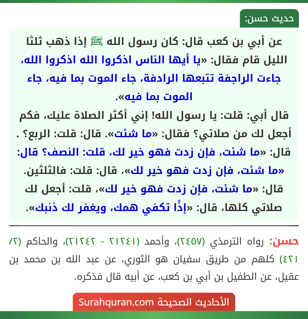 عن أبي بن كعب قال: كان رسول الله ﷺ إذا ذهب ثلثا الليل قام فقال: «يا أيها الناس اذكروا الله اذكروا الله، جاءت الراجفة تتبعها الرادفة، جاء الموت بما فيه، جاء الموت بما فيه».
قال أبي: قلت: يا رسول الله! إني أكثر الصلاة عليك، فكم أجعل لك من صلاتي؟ فقال: «ما شئت». قال: قلت: الربع؟ . قال: «ما شئت، فإن زدت فهو خير لك، قلت: النصف؟ قال: «ما شئت، فإن زدت فهو خير لك»، قال: قلت: فالثلثين. قال: «ما شئت، فإن زدت فهو خير لك»، قلت: أجعل لك صلاتي كلها، قال: «إذًا تكفي همك، ويغفر لك ذنبك».