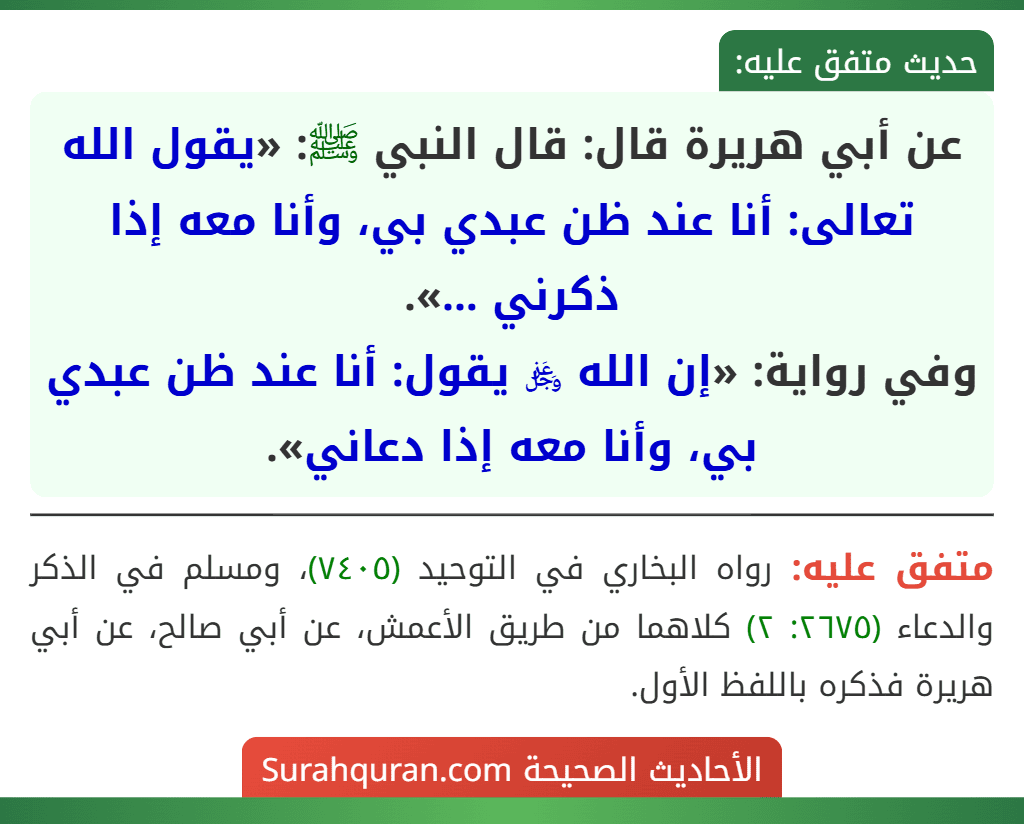 عن أبي هريرة قال: قال النبي ﷺ: «يقول الله تعالى: أنا عند ظن عبدي بي، وأنا معه إذا ذكرني ...».
وفي رواية: «إن الله ﷿ يقول: أنا عند ظن عبدي بي، وأنا معه إذا دعاني». عن أبي هريرة قال: قال النبي ﷺ: «يقول الله تعالى: أنا عند ظن عبدي بي، وأنا معه إذا ذكرني ...».
وفي رواية: «إن الله ﷿ يقول: أنا عند ظن عبدي بي، وأنا معه إذا دعاني».