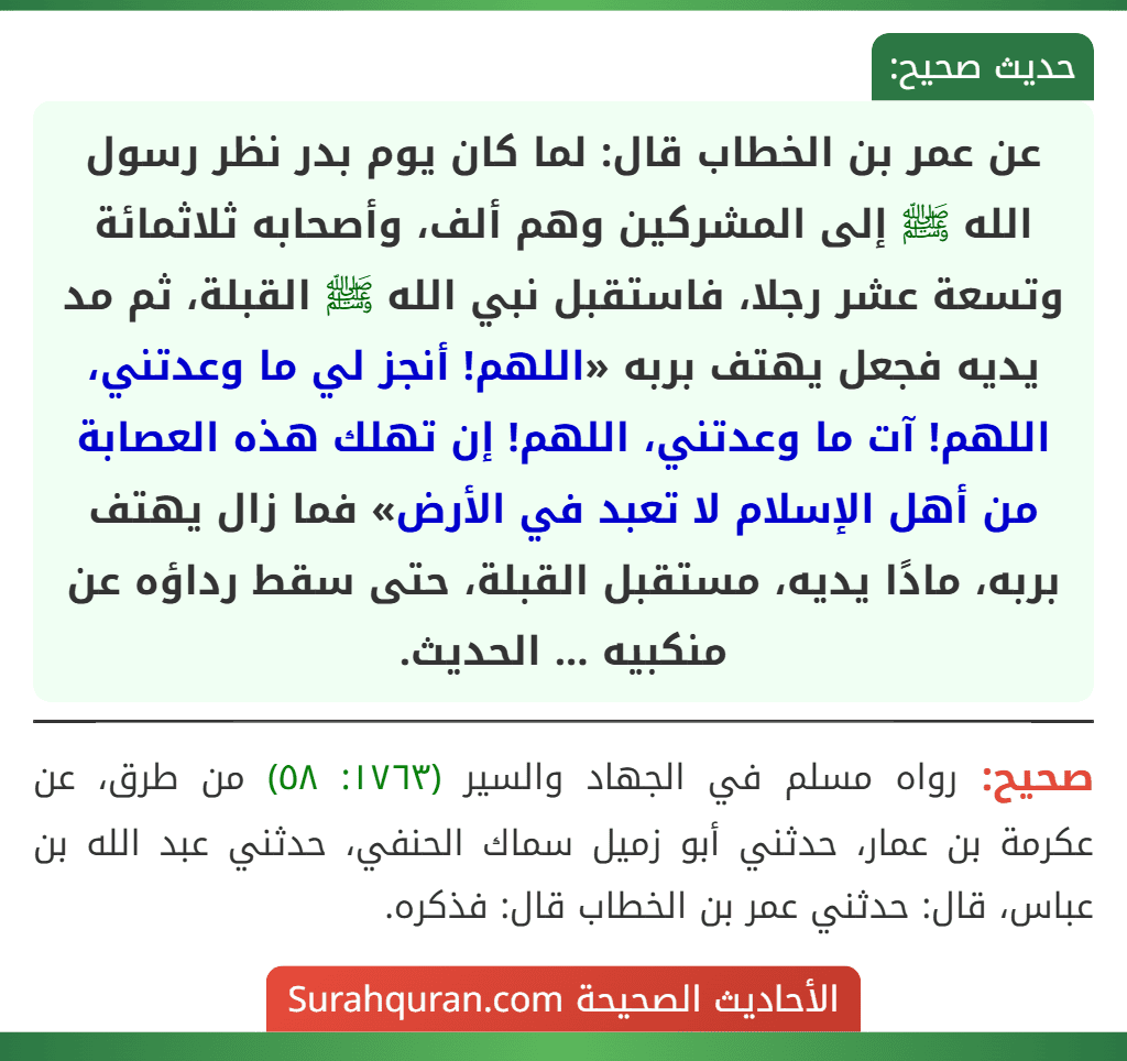 عن عمر بن الخطاب قال: لما كان يوم بدر نظر رسول الله ﷺ إلى المشركين وهم ألف، وأصحابه ثلاثمائة وتسعة عشر رجلا، فاستقبل نبي الله ﷺ القبلة، ثم مد يديه فجعل يهتف بربه «اللهم! أنجز لي ما وعدتني، اللهم! آت ما وعدتني، اللهم! إن تهلك هذه العصابة من أهل الإسلام لا تعبد في الأرض» فما زال يهتف بربه، مادًا يديه، مستقبل القبلة، حتى سقط رداؤه عن منكبيه ... الحديث. عن عمر بن الخطاب قال: لما كان يوم بدر نظر رسول الله ﷺ إلى المشركين وهم ألف، وأصحابه ثلاثمائة وتسعة عشر رجلا، فاستقبل نبي الله ﷺ القبلة، ثم مد يديه فجعل يهتف بربه «اللهم! أنجز لي ما وعدتني، اللهم! آت ما وعدتني، اللهم! إن تهلك هذه العصابة من أهل الإسلام لا تعبد في الأرض» فما زال يهتف بربه، مادًا يديه، مستقبل القبلة، حتى سقط رداؤه عن منكبيه ... الحديث.