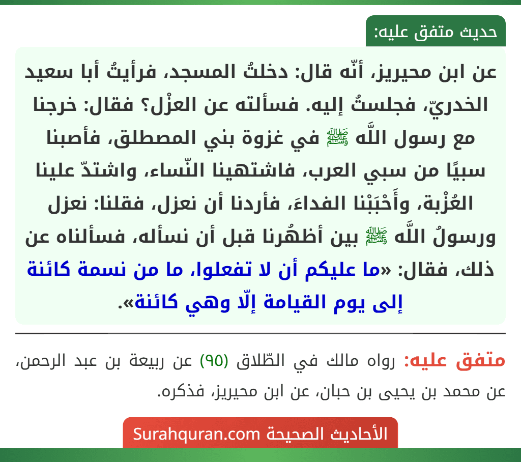 عن ابن محيريز، أنّه قال: دخلتُ المسجد، فرأيتُ أبا سعيد الخدريّ، فجلستُ إليه. فسألته عن العزْل؟ فقال: خرجنا مع رسول اللَّه ﷺ في غزوة بني المصطلق، فأصبنا سبيًا من سبي العرب، فاشتهينا النّساء، واشتدّ علينا العُزْبة، وأَحْبَبْنا الفداءَ، فأردنا أن نعزل، فقلنا: نعزل ورسولُ اللَّه ﷺ بين أظهُرنا قبل أن نسأله، فسألناه عن ذلك، فقال: «ما عليكم أن لا تفعلوا، ما من نسمة كائنة إلى يوم القيامة إلّا وهي كائنة».