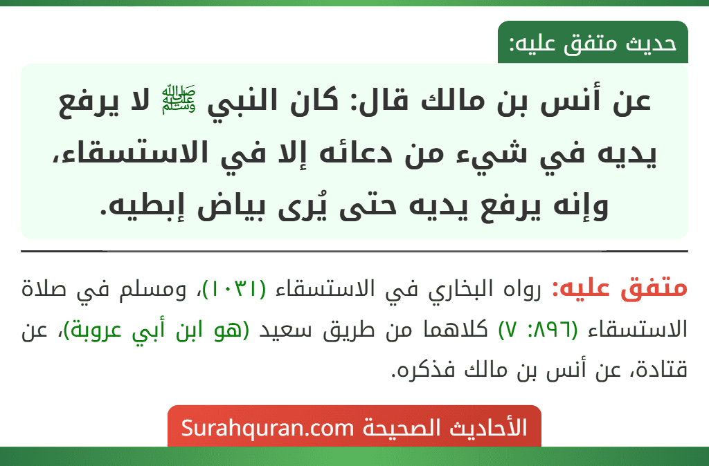 عن أنس بن مالك قال: كان النبي ﷺ لا يرفع يديه في شيء من دعائه إلا في الاستسقاء، وإنه يرفع يديه حتى يُرى بياض إبطيه.