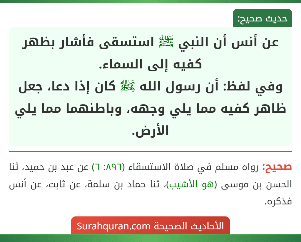 عن أنس أن النبي ﷺ استسقى فأشار بظهر كفيه إلى السماء.
وفي لفظ: أن رسول الله ﷺ كان إذا دعا، جعل ظاهر كفيه مما يلي وجهه، وباطنهما مما يلي الأرض.