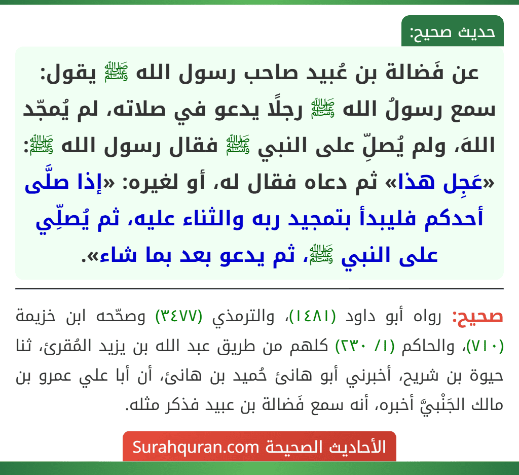 عن فَضالة بن عُبيد صاحب رسول الله ﷺ يقول: سمع رسولُ الله ﷺ رجلًا يدعو في صلاته، لم يُمجّد اللهَ، ولم يُصلِّ على النبي ﷺ فقال رسول الله ﷺ: «عَجِل هذا» ثم دعاه فقال له، أو لغيره: «إذا صلَّى أحدكم فليبدأ بتمجيد ربه والثناء عليه، ثم يُصلِّي على النبي ﷺ، ثم يدعو بعد بما شاء».