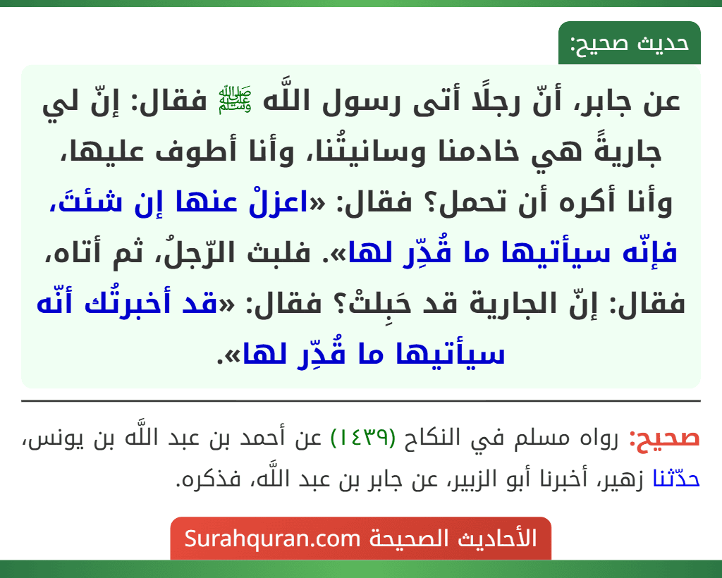 عن جابر، أنّ رجلًا أتى رسول اللَّه ﷺ فقال: إنّ لي جاريةً هي خادمنا وسانيتُنا، وأنا أطوف عليها، وأنا أكره أن تحمل؟ فقال: «اعزلْ عنها إن شئتَ، فإنّه سيأتيها ما قُدِّر لها». فلبث الرّجلُ، ثم أتاه، فقال: إنّ الجارية قد حَبِلتْ؟ فقال: «قد أخبرتُك أنّه سيأتيها ما قُدِّر لها».