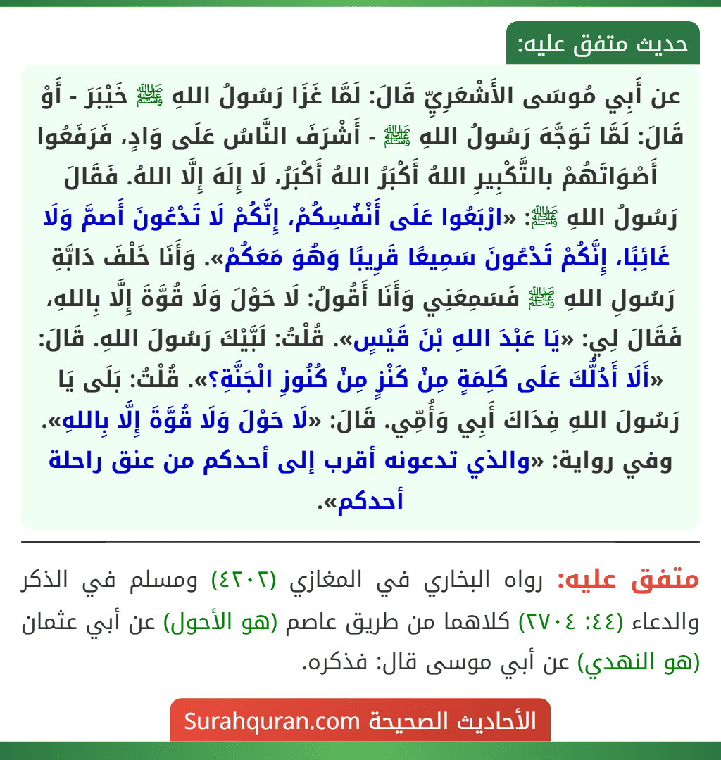 عن أَبِي مُوسَى الأَشْعَرِيِّ قَالَ: لَمَّا غَزَا رَسُولُ اللهِ ﷺ خَيْبَرَ - أَوْ قَالَ: لَمَّا تَوَجَّهَ رَسُولُ اللهِ ﷺ - أَشْرَفَ النَّاسُ عَلَى وَادٍ، فَرَفَعُوا أَصْوَاتَهُمْ بالتَّكْبِيرِ اللهُ أَكْبَرُ اللهُ أَكْبَرُ، لَا إِلَهَ إِلَّا اللهُ. فَقَالَ رَسُولُ اللهِ ﷺ: «ارْبَعُوا عَلَى أَنْفُسِكُمْ، إِنَّكُمْ لَا تَدْعُونَ أَصمَّ وَلَا غَائِبًا، إِنَّكُمْ تَدْعُونَ سَمِيعًا قَرِيبًا وَهُوَ مَعَكُمْ». وَأَنَا خَلْفَ دَابَّةِ رَسُولِ اللهِ ﷺ فَسَمِعَنِي وَأَنَا أَقُولُ: لَا حَوْلَ وَلَا قُوَّةَ إِلَّا بِاللهِ، فَقَالَ لِي: «يَا عَبْدَ اللهِ بْنَ قَيْسٍ». قُلْتُ: لَبَّيْكَ رَسُولَ اللهِ. قَالَ: «أَلَا أَدُلُّكَ عَلَى كَلِمَةٍ مِنْ كَنْزٍ مِنْ كُنُوزِ الْجَنَّةِ؟». قُلْتُ: بَلَى يَا رَسُولَ اللهِ فِدَاكَ أَبِي وَأُمِّي. قَالَ: «لَا حَوْلَ وَلَا قُوَّةَ إِلَّا بِاللهِ».
وفي رواية: «والذي تدعونه أقرب إلى أحدكم من عنق راحلة أحدكم».