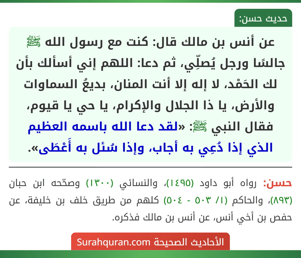 عن أنس بن مالك قال: كنت مع رسول الله ﷺ جالسًا ورجل يُصلِّي، ثم دعا: اللهم إني أسألك بأن لك الحَمْد، لا إله إلا أنت المنان، بديعُ السماوات والأرض، يا ذا الجلال والإكرام، يا حي يا قيوم، فقال النبي ﷺ: «لقد دعا الله باسمه العظيم الذي إذا دُعِي به أجاب، وإذا سُئل به أَعْطَى».