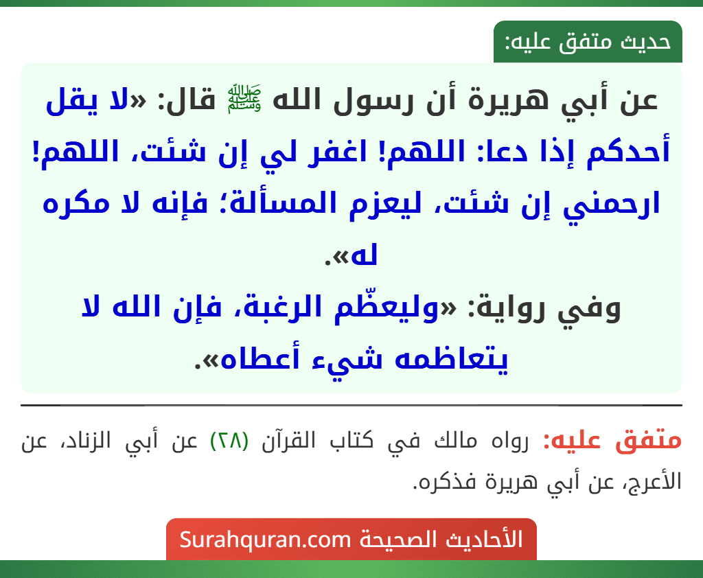 عن أبي هريرة أن رسول الله ﷺ قال: «لا يقل أحدكم إذا دعا: اللهم! اغفر لي إن شئت، اللهم! ارحمني إن شئت، ليعزم المسألة؛ فإنه لا مكره له».
وفي رواية: «وليعظّم الرغبة، فإن الله لا يتعاظمه شيء أعطاه». عن أبي هريرة أن رسول الله ﷺ قال: «لا يقل أحدكم إذا دعا: اللهم! اغفر لي إن شئت، اللهم! ارحمني إن شئت، ليعزم المسألة؛ فإنه لا مكره له».
وفي رواية: «وليعظّم الرغبة، فإن الله لا يتعاظمه شيء أعطاه».