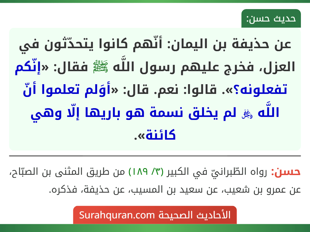 عن حذيفة بن اليمان: أنّهم كانوا يتحدّثون في العزل، فخرج عليهم رسول اللَّه ﷺ فقال: «إنّكم تفعلونه؟». قالوا: نعم. قال: «أوَلم تعلموا أنّ اللَّه ﷿ لم يخلق نسمة هو باريها إلّا وهي كائنة».