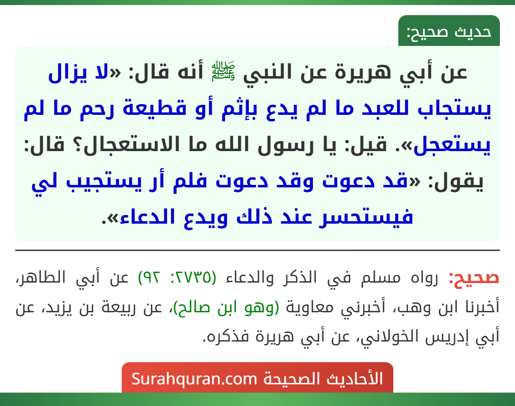 عن أبي هريرة عن النبي ﷺ أنه قال: «لا يزال يستجاب للعبد ما لم يدع بإثم أو قطيعة رحم ما لم يستعجل». قيل: يا رسول الله ما الاستعجال؟ قال: يقول: «قد دعوت وقد دعوت فلم أر يستجيب لي فيستحسر عند ذلك ويدع الدعاء».