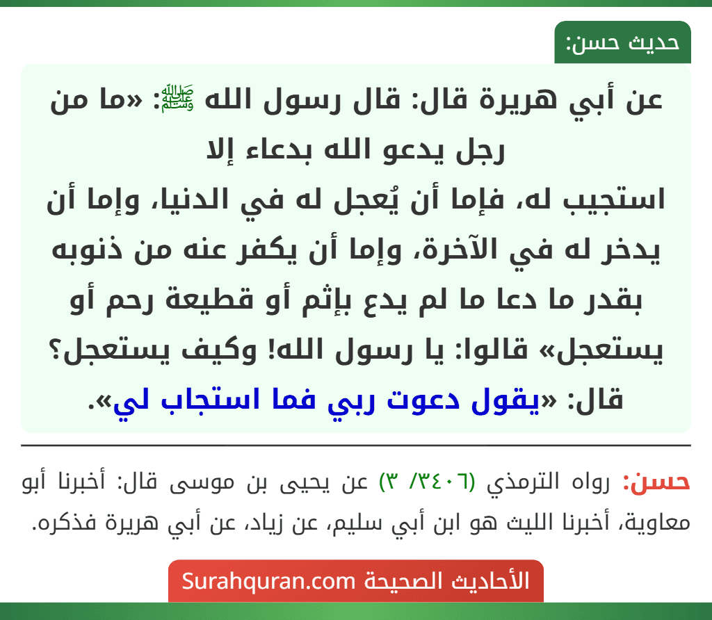 عن أبي هريرة قال: قال رسول الله ﷺ: «ما من رجل يدعو الله بدعاء إلا
استجيب له، فإما أن يُعجل له في الدنيا، وإما أن يدخر له في الآخرة، وإما أن يكفر عنه من ذنوبه بقدر ما دعا ما لم يدع بإثم أو قطيعة رحم أو يستعجل» قالوا: يا رسول الله! وكيف يستعجل؟ قال: «يقول دعوت ربي فما استجاب لي».