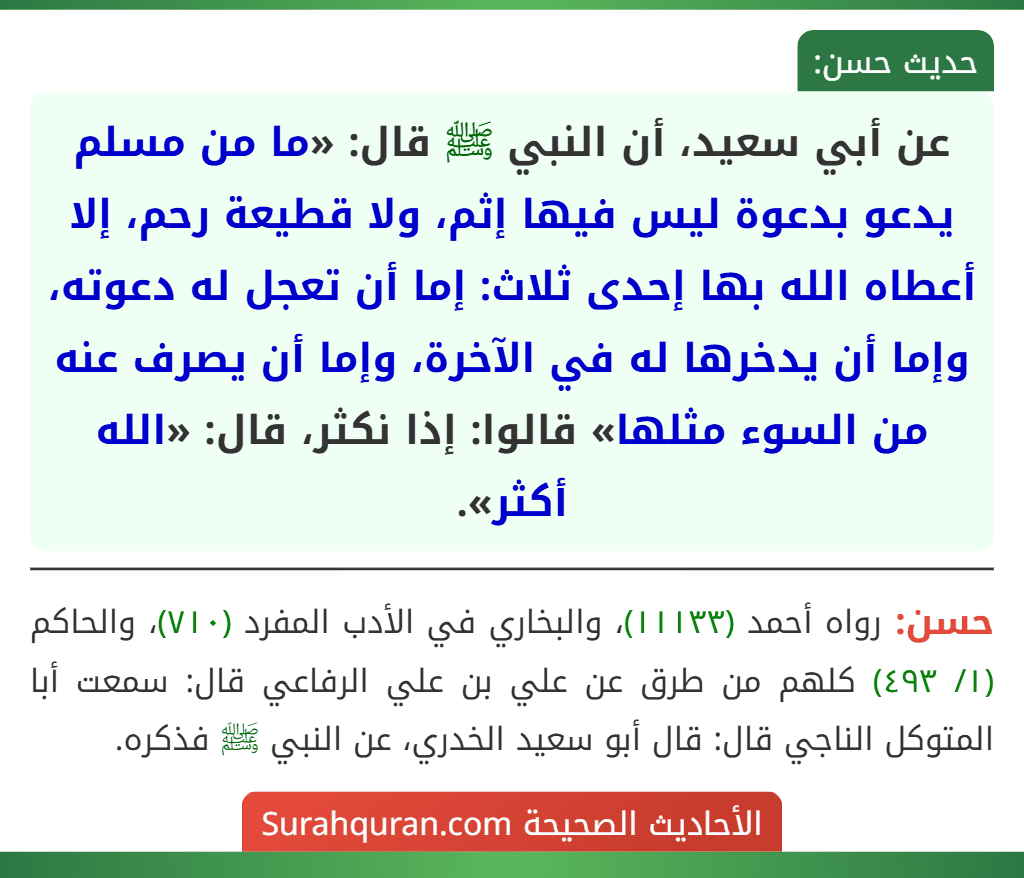 عن أبي سعيد، أن النبي ﷺ قال: «ما من مسلم يدعو بدعوة ليس فيها إثم، ولا قطيعة رحم، إلا أعطاه الله بها إحدى ثلاث: إما أن تعجل له دعوته، وإما أن يدخرها له في الآخرة، وإما أن يصرف عنه من السوء مثلها» قالوا: إذا نكثر، قال: «الله أكثر».
