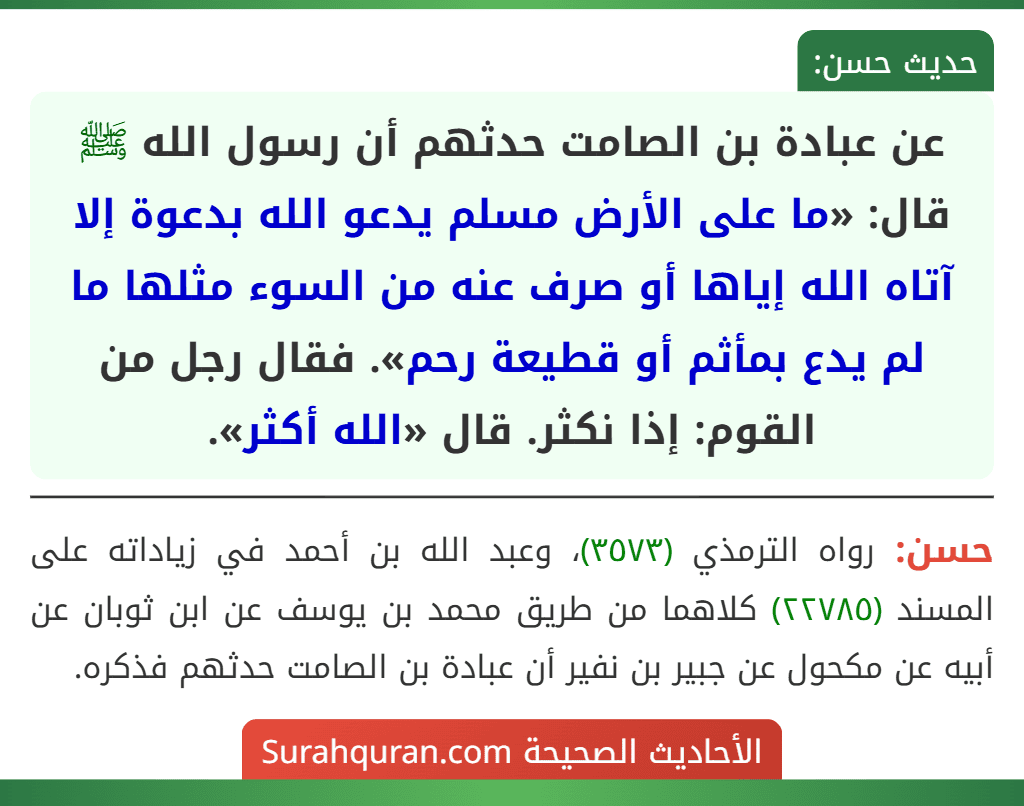 عن عبادة بن الصامت حدثهم أن رسول الله ﷺ قال: «ما على الأرض مسلم يدعو الله بدعوة إلا آتاه الله إياها أو صرف عنه من السوء مثلها ما لم يدع بمأثم أو قطيعة رحم». فقال رجل من القوم: إذا نكثر. قال «الله أكثر».
