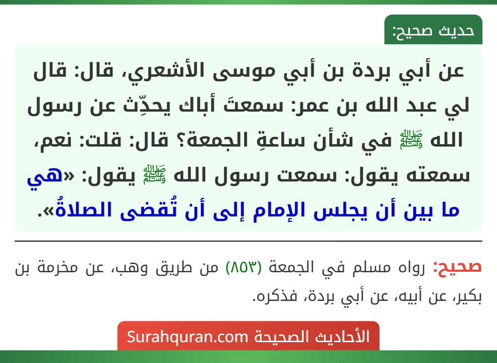 عن أبي بردة بن أبي موسى الأشعري، قال: قال لي عبد الله بن عمر: سمعتَ أباك يحدِّث عن رسول الله ﷺ في شأن ساعةِ الجمعة؟ قال: قلت: نعم، سمعته يقول: سمعت رسول الله ﷺ يقول: «هي ما بين أن يجلس الإمام إلى أن تُقضى الصلاةُ». عن أبي بردة بن أبي موسى الأشعري، قال: قال لي عبد الله بن عمر: سمعتَ أباك يحدِّث عن رسول الله ﷺ في شأن ساعةِ الجمعة؟ قال: قلت: نعم، سمعته يقول: سمعت رسول الله ﷺ يقول: «هي ما بين أن يجلس الإمام إلى أن تُقضى الصلاةُ».