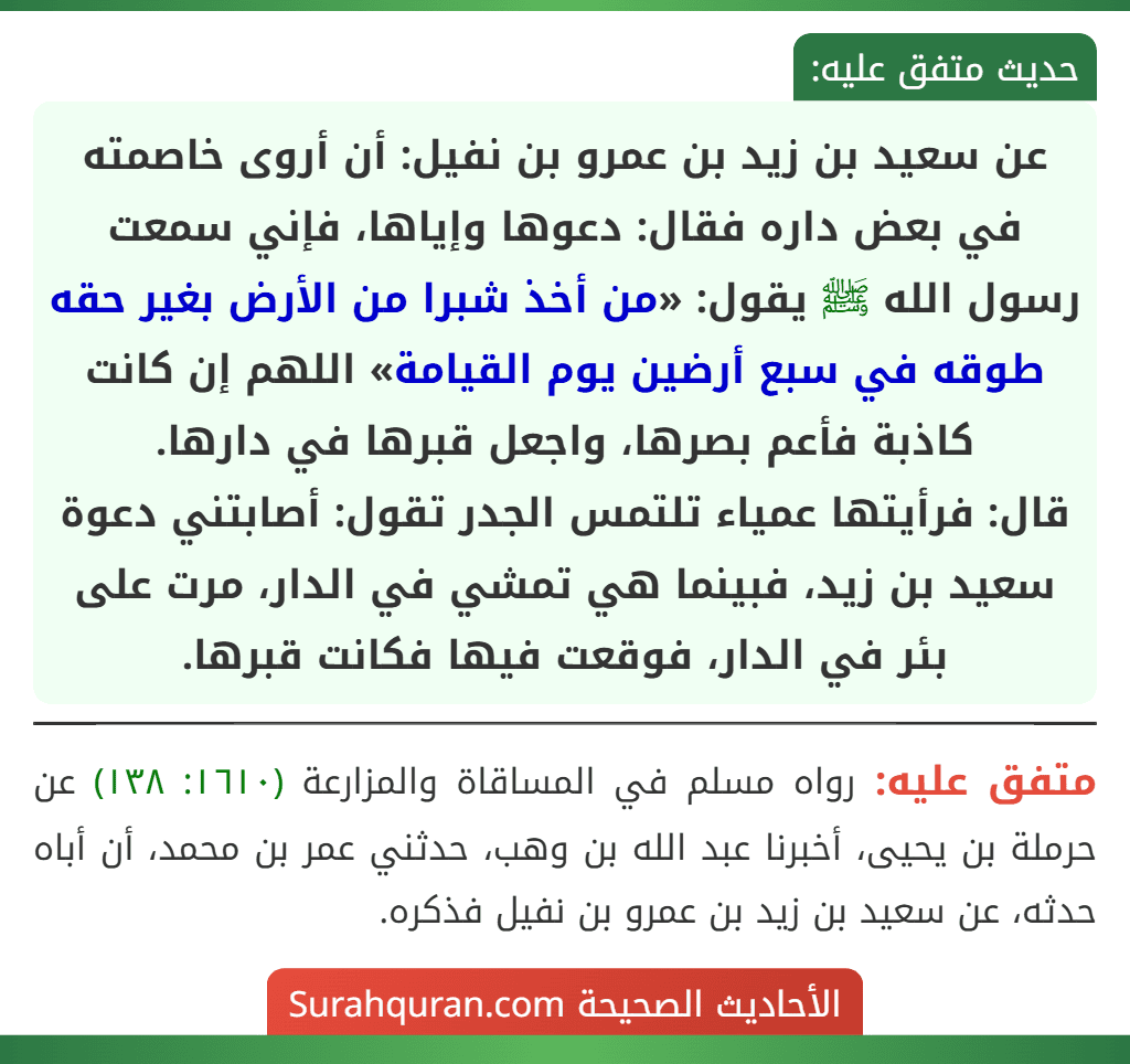 عن سعيد بن زيد بن عمرو بن نفيل: أن أروى خاصمته في بعض داره فقال: دعوها وإياها، فإني سمعت رسول الله ﷺ يقول: «من أخذ شبرا من الأرض بغير حقه طوقه في سبع أرضين يوم القيامة» اللهم إن كانت كاذبة فأعم بصرها، واجعل قبرها في دارها.
قال: فرأيتها عمياء تلتمس الجدر تقول: أصابتني دعوة سعيد بن زيد، فبينما هي تمشي في الدار، مرت على بئر في الدار، فوقعت فيها فكانت قبرها. عن سعيد بن زيد بن عمرو بن نفيل: أن أروى خاصمته في بعض داره فقال: دعوها وإياها، فإني سمعت رسول الله ﷺ يقول: «من أخذ شبرا من الأرض بغير حقه طوقه في سبع أرضين يوم القيامة» اللهم إن كانت كاذبة فأعم بصرها، واجعل قبرها في دارها.
قال: فرأيتها عمياء تلتمس الجدر تقول: أصابتني دعوة سعيد بن زيد، فبينما هي تمشي في الدار، مرت على بئر في الدار، فوقعت فيها فكانت قبرها.
