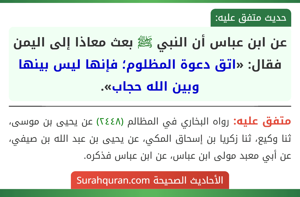 عن ابن عباس أن النبي ﷺ بعث معاذا إلى اليمن فقال: «اتق دعوة المظلوم؛ فإنها ليس بينها وبين الله حجاب». عن ابن عباس أن النبي ﷺ بعث معاذا إلى اليمن فقال: «اتق دعوة المظلوم؛ فإنها ليس بينها وبين الله حجاب».