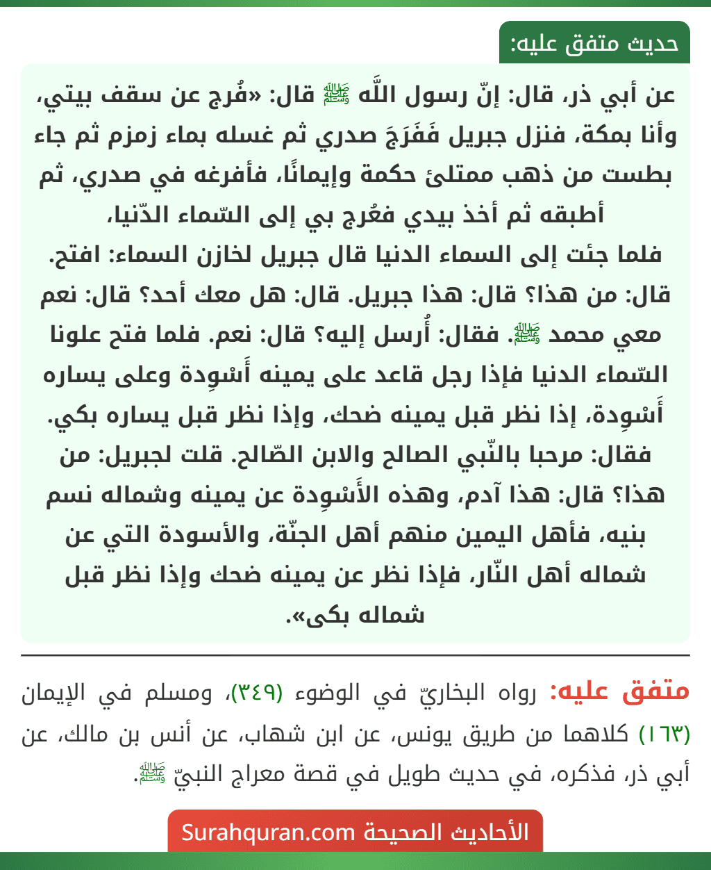 عن أبي ذر، قال: إنّ رسول اللَّه ﷺ قال: «فُرج عن سقف بيتي، وأنا بمكة، فنزل جبريل فَفَرَجَ صدري ثم غسله بماء زمزم ثم جاء بطست من ذهب ممتلئ حكمة وإيمانًا، فأفرغه في صدري، ثم أطبقه ثم أخذ بيدي فعُرج بي إلى السّماء الدّنيا،
فلما جئت إلى السماء الدنيا قال جبريل لخازن السماء: افتح. قال: من هذا؟ قال: هذا جبريل. قال: هل معك أحد؟ قال: نعم معي محمد ﷺ. فقال: أُرسل إليه؟ قال: نعم. فلما فتح علونا السّماء الدنيا فإذا رجل قاعد على يمينه أَسْوِدة وعلى يساره أَسْوِدة، إذا نظر قبل يمينه ضحك، وإذا نظر قبل يساره بكي. فقال: مرحبا بالنّبي الصالح والابن الصّالح. قلت لجبريل: من هذا؟ قال: هذا آدم، وهذه الأَسْوِدة عن يمينه وشماله نسم بنيه، فأهل اليمين منهم أهل الجنّة، والأسودة التي عن شماله أهل النّار، فإذا نظر عن يمينه ضحك وإذا نظر قبل شماله بكى».