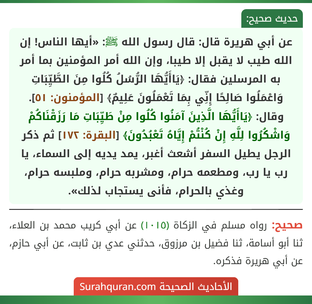 عن أبي هريرة قال: قال رسول الله ﷺ: «أيها الناس! إن الله طيب لا يقبل إلا طيبا، وإن الله أمر المؤمنين بما أمر به المرسلين فقال: ﴿يَاأَيُّهَا الرُّسُلُ كُلُوا مِنَ الطَّيِّبَاتِ
وَاعْمَلُوا صَالِحًا إِنِّي بِمَا تَعْمَلُونَ عَلِيمٌ﴾ [المؤمنون: ٥١].
وقال: ﴿يَاأَيُّهَا الَّذِينَ آمَنُوا كُلُوا مِنْ طَيِّبَاتِ مَا رَزَقْنَاكُمْ وَاشْكُرُوا لِلَّهِ إِنْ كُنْتُمْ إِيَّاهُ تَعْبُدُونَ﴾ [البقرة: ١٧٢] ثم ذكر الرجل يطيل السفر أشعث أغبر، يمد يديه إلى السماء، يا رب يا رب، ومطعمه حرام، ومشربه حرام، وملبسه حرام، وغذي بالحرام، فأنى يستجاب لذلك».