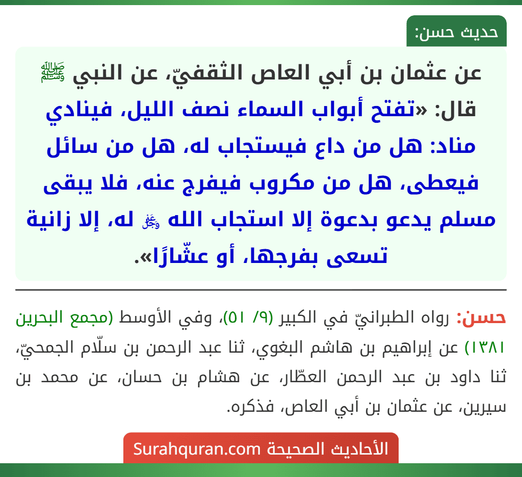 عن عثمان بن أبي العاص الثقفيّ، عن النبي ﷺ قال: «تفتح أبواب السماء نصف الليل، فينادي مناد: هل من داع فيستجاب له، هل من سائل فيعطى، هل من مكروب فيفرج عنه، فلا يبقى مسلم يدعو بدعوة إلا استجاب الله ﷿ له، إلا زانية تسعى بفرجها، أو عشّارًا».