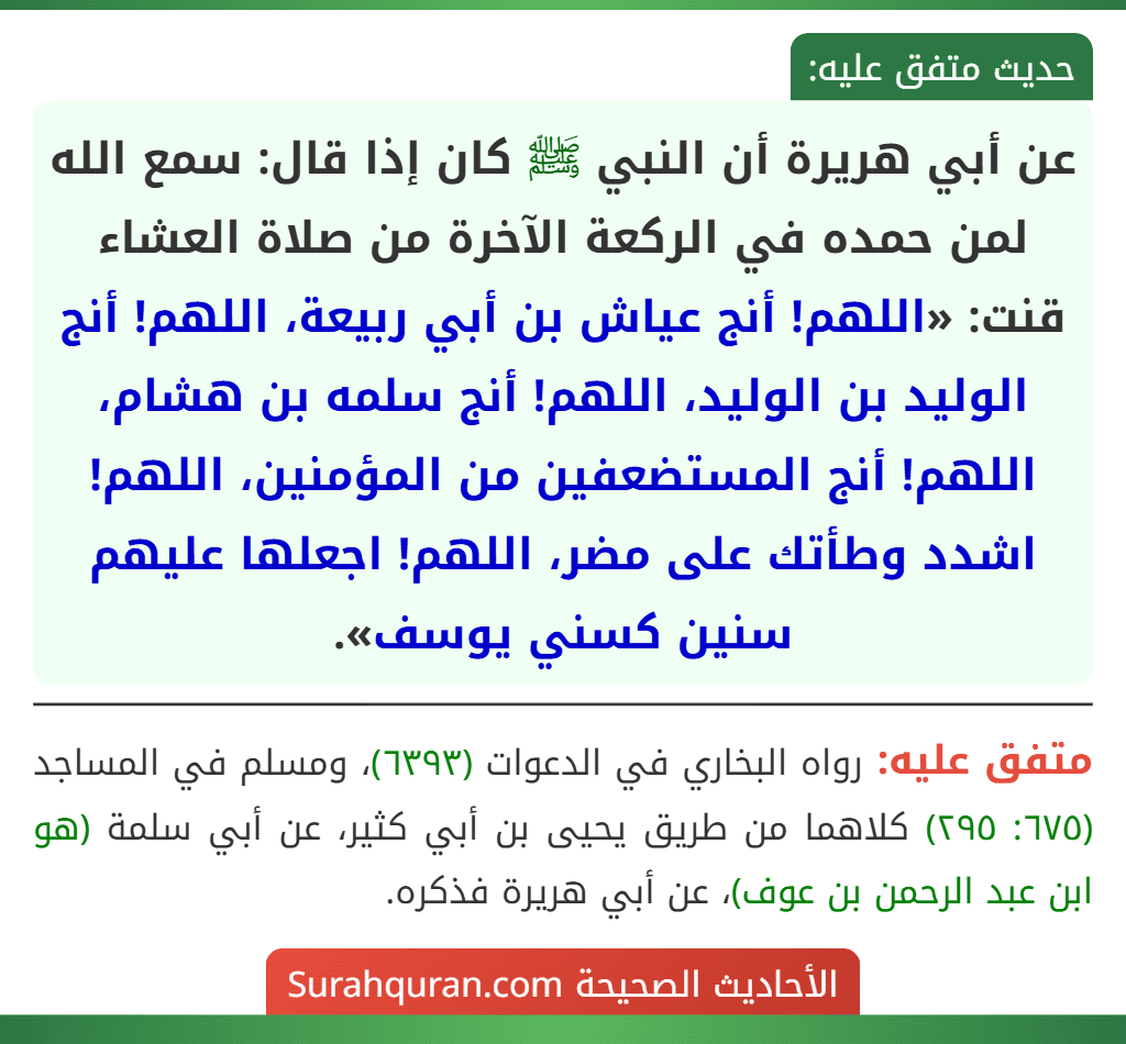 عن أبي هريرة أن النبي ﷺ كان إذا قال: سمع الله لمن حمده في الركعة الآخرة من صلاة العشاء قنت: «اللهم! أنج عياش بن أبي ربيعة، اللهم! أنج الوليد بن الوليد، اللهم! أنج سلمه بن هشام، اللهم! أنج المستضعفين من المؤمنين، اللهم! اشدد وطأتك على مضر، اللهم! اجعلها عليهم سنين كسني يوسف». عن أبي هريرة أن النبي ﷺ كان إذا قال: سمع الله لمن حمده في الركعة الآخرة من صلاة العشاء قنت: «اللهم! أنج عياش بن أبي ربيعة، اللهم! أنج الوليد بن الوليد، اللهم! أنج سلمه بن هشام، اللهم! أنج المستضعفين من المؤمنين، اللهم! اشدد وطأتك على مضر، اللهم! اجعلها عليهم سنين كسني يوسف».