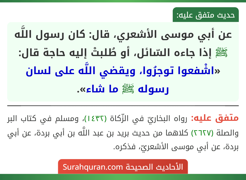 عن أبي موسى الأشعري، قال: كان رسول اللَّه ﷺ إذا جاءه السّائل، أو طُلبتْ إليه حاجة قال: «اشْفعوا توجرُوا، ويقضي اللَّه على لسان رسوله ﷺ ما شاء». عن أبي موسى الأشعري، قال: كان رسول اللَّه ﷺ إذا جاءه السّائل، أو طُلبتْ إليه حاجة قال: «اشْفعوا توجرُوا، ويقضي اللَّه على لسان رسوله ﷺ ما شاء».