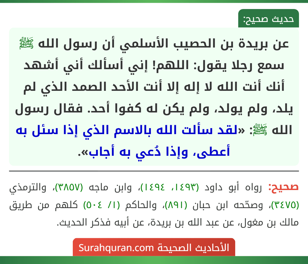 عن بريدة بن الحصيب الأسلمي أن رسول الله ﷺ سمع رجلا يقول: اللهم! إني أسألك أني أشهد أنك أنت الله لا إله إلا أنت الأحد الصمد الذي لم يلد، ولم يولد، ولم يكن له كفوا أحد. فقال رسول الله ﷺ: «لقد سألت الله بالاسم الذي إذا سئل به أعطى، وإذا دُعي به أجاب».