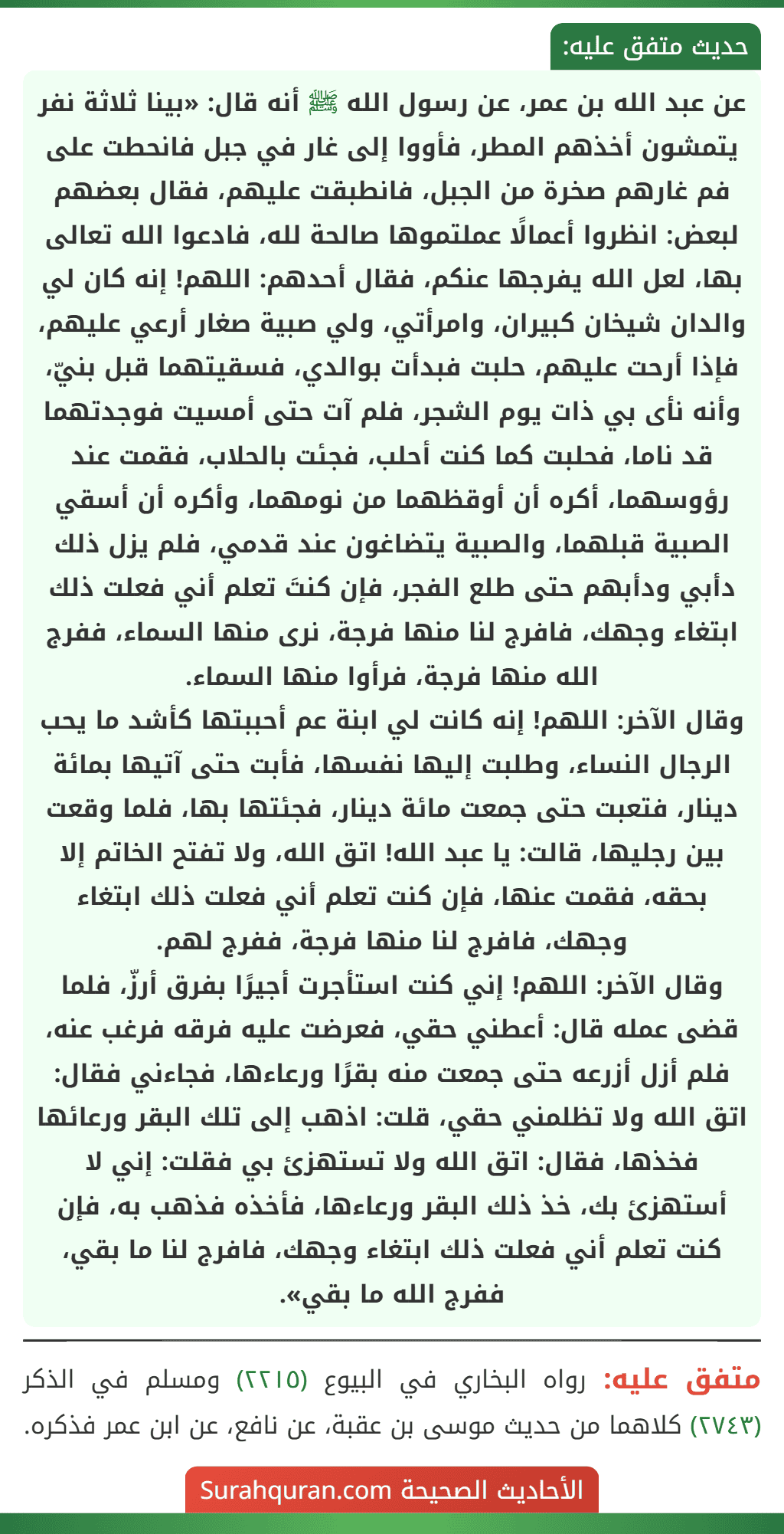 عن عبد الله بن عمر، عن رسول الله ﷺ أنه قال: «بينا ثلاثة نفر يتمشون أخذهم المطر، فأووا إلى غار في جبل فانحطت على فم غارهم صخرة من الجبل، فانطبقت عليهم، فقال بعضهم لبعض: انظروا أعمالًا عملتموها صالحة لله، فادعوا الله تعالى بها، لعل الله يفرجها عنكم، فقال أحدهم: اللهم! إنه كان لي والدان شيخان كبيران، وامرأتي، ولي صبية صغار أرعي عليهم، فإذا أرحت عليهم، حلبت فبدأت بوالدي، فسقيتهما قبل بنيّ، وأنه نأى بي ذات يوم الشجر، فلم آت حتى أمسيت فوجدتهما قد ناما، فحلبت كما كنت أحلب، فجئت بالحلاب، فقمت عند رؤوسهما، أكره أن أوقظهما من نومهما، وأكره أن أسقي الصبية قبلهما، والصبية يتضاغون عند قدمي، فلم يزل ذلك دأبي ودأبهم حتى طلع الفجر، فإن كنتَ تعلم أني فعلت ذلك ابتغاء وجهك، فافرج لنا منها فرجة، نرى منها السماء، ففرج الله منها فرجة، فرأوا منها السماء.
وقال الآخر: اللهم! إنه كانت لي ابنة عم أحببتها كأشد ما يحب الرجال النساء، وطلبت إليها نفسها، فأبت حتى آتيها بمائة دينار، فتعبت حتى جمعت مائة دينار، فجئتها بها، فلما وقعت بين رجليها، قالت: يا عبد الله! اتق الله، ولا تفتح الخاتم إلا بحقه، فقمت عنها، فإن كنت تعلم أني فعلت ذلك ابتغاء وجهك، فافرج لنا منها فرجة، ففرج لهم.
وقال الآخر: اللهم! إني كنت استأجرت أجيرًا بفرق أرزّ، فلما قضى عمله قال: أعطني حقي، فعرضت عليه فرقه فرغب عنه، فلم أزل أزرعه حتى جمعت منه بقرًا ورعاءها، فجاءني فقال: اتق الله ولا تظلمني حقي، قلت: اذهب إلى تلك البقر ورعائها فخذها، فقال: اتق الله ولا تستهزئ بي فقلت: إني لا أستهزئ بك، خذ ذلك البقر ورعاءها، فأخذه فذهب به، فإن كنت تعلم أني فعلت ذلك ابتغاء وجهك، فافرج لنا ما بقي، ففرج الله ما بقي».