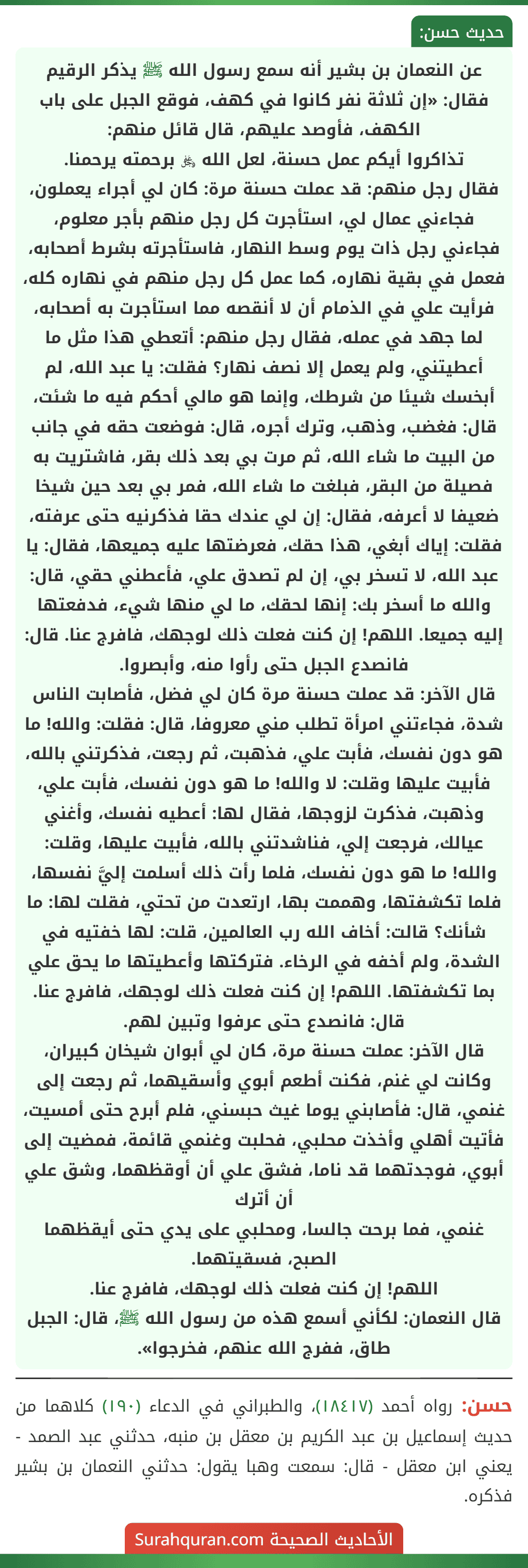 عن النعمان بن بشير أنه سمع رسول الله ﷺ يذكر الرقيم فقال: «إن ثلاثة نفر كانوا في كهف، فوقع الجبل على باب الكهف، فأوصد عليهم، قال قائل منهم:
تذاكروا أيكم عمل حسنة، لعل الله ﷿ برحمته يرحمنا.
فقال رجل منهم: قد عملت حسنة مرة: كان لي أجراء يعملون، فجاءني عمال لي، استأجرت كل رجل منهم بأجر معلوم، فجاءني رجل ذات يوم وسط النهار، فاستأجرته بشرط أصحابه، فعمل في بقية نهاره، كما عمل كل رجل منهم في نهاره كله، فرأيت علي في الذمام أن لا أنقصه مما استأجرت به أصحابه، لما جهد في عمله، فقال رجل منهم: أتعطي هذا مثل ما أعطيتني، ولم يعمل إلا نصف نهار؟ فقلت: يا عبد الله، لم أبخسك شيئا من شرطك، وإنما هو مالي أحكم فيه ما شئت، قال: فغضب، وذهب، وترك أجره، قال: فوضعت حقه في جانب من البيت ما شاء الله، ثم مرت بي بعد ذلك بقر، فاشتريت به فصيلة من البقر، فبلغت ما شاء الله، فمر بي بعد حين شيخا ضعيفا لا أعرفه، فقال: إن لي عندك حقا فذكرنيه حتى عرفته، فقلت: إياك أبغي، هذا حقك، فعرضتها عليه جميعها، فقال: يا عبد الله، لا تسخر بي، إن لم تصدق علي، فأعطني حقي، قال: والله ما أسخر بك: إنها لحقك، ما لي منها شيء، فدفعتها إليه جميعا. اللهم! إن كنت فعلت ذلك لوجهك، فافرج عنا. قال: فانصدع الجبل حتى رأوا منه، وأبصروا.
قال الآخر: قد عملت حسنة مرة كان لي فضل، فأصابت الناس شدة، فجاءتني امرأة تطلب مني معروفا، قال: فقلت: والله! ما هو دون نفسك، فأبت علي، فذهبت، ثم رجعت، فذكرتني بالله، فأبيت عليها وقلت: لا والله! ما هو دون نفسك، فأبت علي، وذهبت، فذكرت لزوجها، فقال لها: أعطيه نفسك، وأغني عيالك، فرجعت إلي، فناشدتني بالله، فأبيت عليها، وقلت: والله! ما هو دون نفسك، فلما رأت ذلك أسلمت إليَّ نفسها، فلما تكشفتها، وهممت بها، ارتعدت من تحتي، فقلت لها: ما شأنك؟ قالت: أخاف الله رب العالمين، قلت: لها خفتيه في الشدة، ولم أخفه في الرخاء. فتركتها وأعطيتها ما يحق علي بما تكشفتها. اللهم! إن كنت فعلت ذلك لوجهك، فافرج عنا. قال: فانصدع حتى عرفوا وتبين لهم.
قال الآخر: عملت حسنة مرة، كان لي أبوان شيخان كبيران، وكانت لي غنم، فكنت أطعم أبوي وأسقيهما، ثم رجعت إلى غنمي، قال: فأصابني يوما غيث حبسني، فلم أبرح حتى أمسيت، فأتيت أهلي وأخذت محلبي، فحلبت وغنمي قائمة، فمضيت إلى أبوي، فوجدتهما قد ناما، فشق علي أن أوقظهما، وشق علي أن أترك
غنمي، فما برحت جالسا، ومحلبي على يدي حتى أيقظهما الصبح، فسقيتهما.
اللهم! إن كنت فعلت ذلك لوجهك، فافرج عنا.
قال النعمان: لكأني أسمع هذه من رسول الله ﷺ، قال: الجبل طاق، ففرج الله عنهم، فخرجوا».