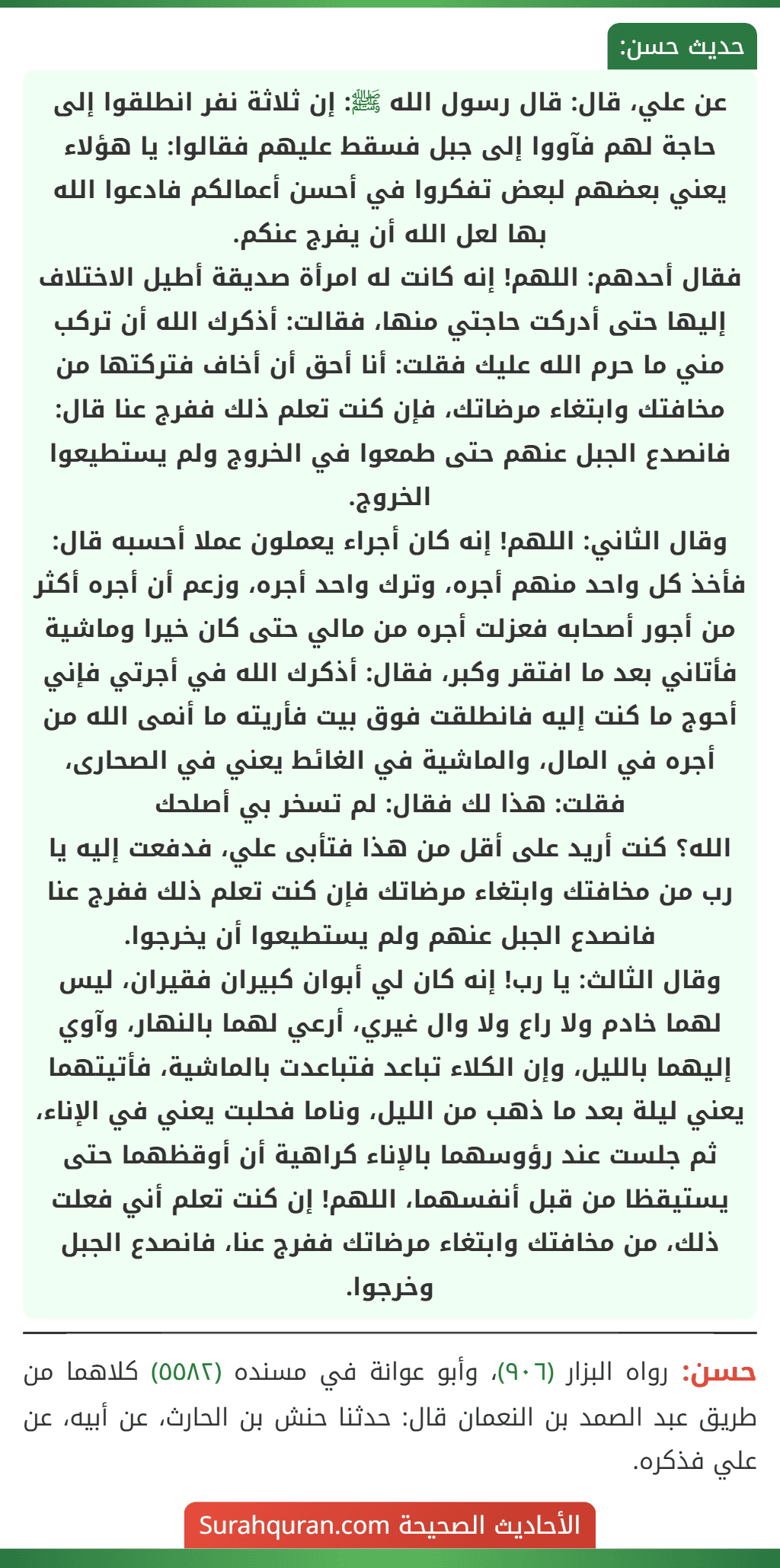 عن علي، قال: قال رسول الله ﷺ: إن ثلاثة نفر انطلقوا إلى حاجة لهم فآووا إلى جبل فسقط عليهم فقالوا: يا هؤلاء يعني بعضهم لبعض تفكروا في أحسن أعمالكم فادعوا الله بها لعل الله أن يفرج عنكم.
فقال أحدهم: اللهم! إنه كانت له امرأة صديقة أطيل الاختلاف إليها حتى أدركت حاجتي منها، فقالت: أذكرك الله أن تركب مني ما حرم الله عليك فقلت: أنا أحق أن أخاف فتركتها من مخافتك وابتغاء مرضاتك، فإن كنت تعلم ذلك ففرج عنا قال: فانصدع الجبل عنهم حتى طمعوا في الخروج ولم يستطيعوا الخروج.
وقال الثاني: اللهم! إنه كان أجراء يعملون عملا أحسبه قال: فأخذ كل واحد منهم أجره، وترك واحد أجره، وزعم أن أجره أكثر من أجور أصحابه فعزلت أجره من مالي حتى كان خيرا وماشية فأتاني بعد ما افتقر وكبر، فقال: أذكرك الله في أجرتي فإني أحوج ما كنت إليه فانطلقت فوق بيت فأريته ما أنمى الله من أجره في المال، والماشية في الغائط يعني في الصحارى، فقلت: هذا لك فقال: لم تسخر بي أصلحك
الله؟ كنت أريد على أقل من هذا فتأبى علي، فدفعت إليه يا رب من مخافتك وابتغاء مرضاتك فإن كنت تعلم ذلك ففرج عنا فانصدع الجبل عنهم ولم يستطيعوا أن يخرجوا.
وقال الثالث: يا رب! إنه كان لي أبوان كبيران فقيران، ليس لهما خادم ولا راع ولا وال غيري، أرعي لهما بالنهار، وآوي إليهما بالليل، وإن الكلاء تباعد فتباعدت بالماشية، فأتيتهما يعني ليلة بعد ما ذهب من الليل، وناما فحلبت يعني في الإناء، ثم جلست عند رؤوسهما بالإناء كراهية أن أوقظهما حتى يستيقظا من قبل أنفسهما، اللهم! إن كنت تعلم أني فعلت ذلك، من مخافتك وابتغاء مرضاتك ففرج عنا، فانصدع الجبل وخرجوا. عن علي، قال: قال رسول الله ﷺ: إن ثلاثة نفر انطلقوا إلى حاجة لهم فآووا إلى جبل فسقط عليهم فقالوا: يا هؤلاء يعني بعضهم لبعض تفكروا في أحسن أعمالكم فادعوا الله بها لعل الله أن يفرج عنكم.
فقال أحدهم: اللهم! إنه كانت له امرأة صديقة أطيل الاختلاف إليها حتى أدركت حاجتي منها، فقالت: أذكرك الله أن تركب مني ما حرم الله عليك فقلت: أنا أحق أن أخاف فتركتها من مخافتك وابتغاء مرضاتك، فإن كنت تعلم ذلك ففرج عنا قال: فانصدع الجبل عنهم حتى طمعوا في الخروج ولم يستطيعوا الخروج.
وقال الثاني: اللهم! إنه كان أجراء يعملون عملا أحسبه قال: فأخذ كل واحد منهم أجره، وترك واحد أجره، وزعم أن أجره أكثر من أجور أصحابه فعزلت أجره من مالي حتى كان خيرا وماشية فأتاني بعد ما افتقر وكبر، فقال: أذكرك الله في أجرتي فإني أحوج ما كنت إليه فانطلقت فوق بيت فأريته ما أنمى الله من أجره في المال، والماشية في الغائط يعني في الصحارى، فقلت: هذا لك فقال: لم تسخر بي أصلحك
الله؟ كنت أريد على أقل من هذا فتأبى علي، فدفعت إليه يا رب من مخافتك وابتغاء مرضاتك فإن كنت تعلم ذلك ففرج عنا فانصدع الجبل عنهم ولم يستطيعوا أن يخرجوا.
وقال الثالث: يا رب! إنه كان لي أبوان كبيران فقيران، ليس لهما خادم ولا راع ولا وال غيري، أرعي لهما بالنهار، وآوي إليهما بالليل، وإن الكلاء تباعد فتباعدت بالماشية، فأتيتهما يعني ليلة بعد ما ذهب من الليل، وناما فحلبت يعني في الإناء، ثم جلست عند رؤوسهما بالإناء كراهية أن أوقظهما حتى يستيقظا من قبل أنفسهما، اللهم! إن كنت تعلم أني فعلت ذلك، من مخافتك وابتغاء مرضاتك ففرج عنا، فانصدع الجبل وخرجوا.