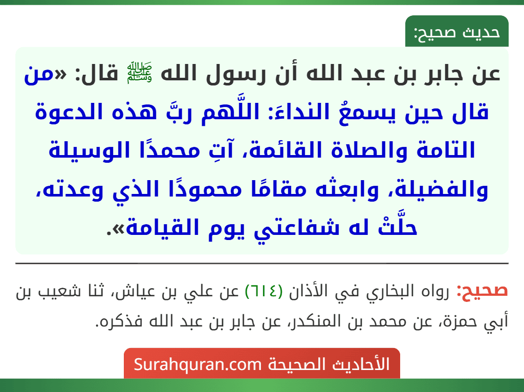 عن جابر بن عبد الله أن رسول الله ﷺ قال: «من قال حين يسمعُ النداءَ: اللَّهم ربَّ هذه الدعوة التامة والصلاة القائمة، آتِ محمدًا الوسيلة والفضيلة، وابعثه مقامًا محمودًا الذي وعدته، حلَّتْ له شفاعتي يوم القيامة». عن جابر بن عبد الله أن رسول الله ﷺ قال: «من قال حين يسمعُ النداءَ: اللَّهم ربَّ هذه الدعوة التامة والصلاة القائمة، آتِ محمدًا الوسيلة والفضيلة، وابعثه مقامًا محمودًا الذي وعدته، حلَّتْ له شفاعتي يوم القيامة».