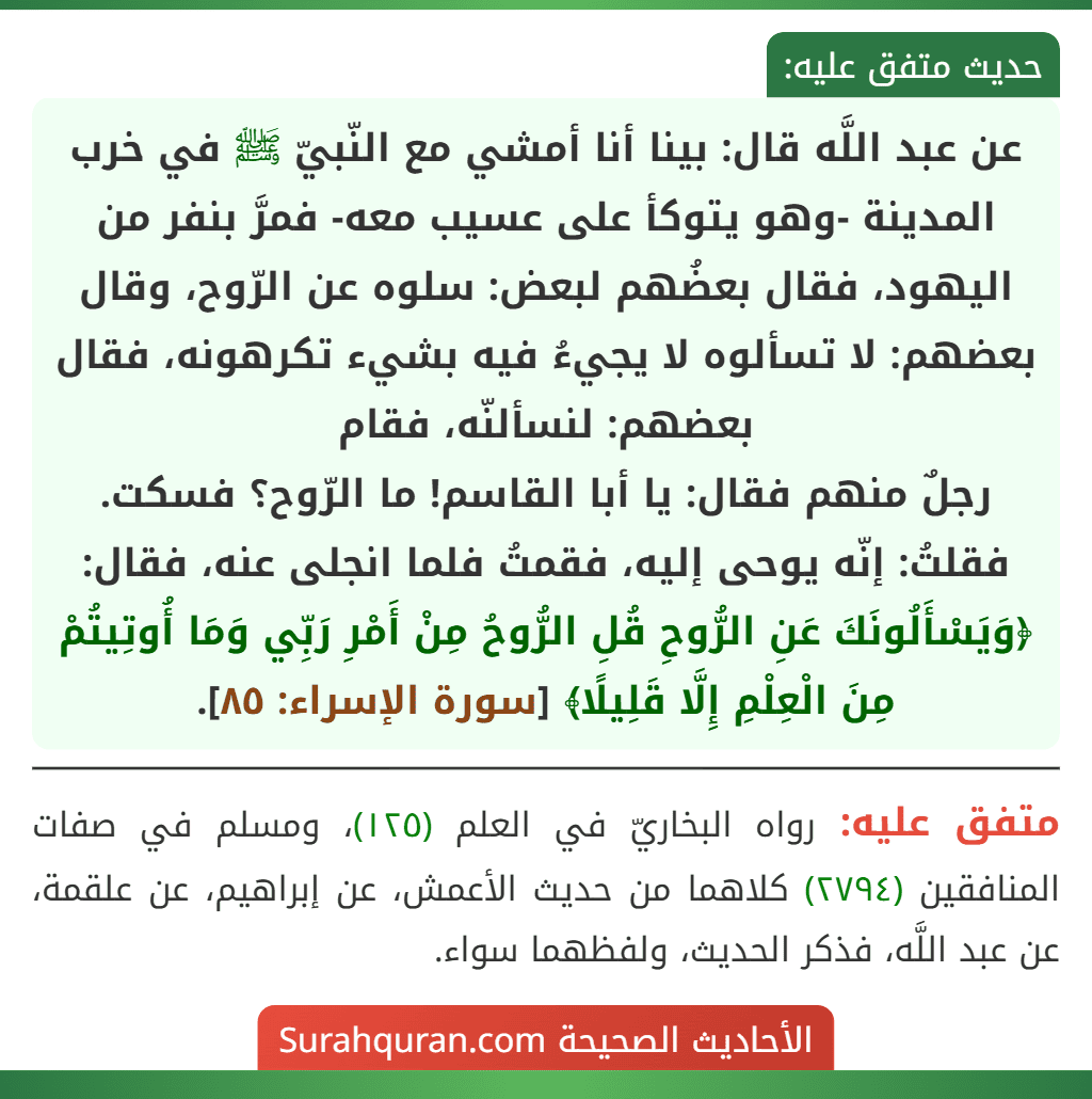 عن عبد اللَّه قال: بينا أنا أمشي مع النّبيّ ﷺ في خرب المدينة -وهو يتوكأ على عسيب معه- فمرَّ بنفر من اليهود، فقال بعضُهم لبعض: سلوه عن الرّوح، وقال بعضهم: لا تسألوه لا يجيءُ فيه بشيء تكرهونه، فقال بعضهم: لنسألنّه، فقام
رجلٌ منهم فقال: يا أبا القاسم! ما الرّوح؟ فسكت. فقلتُ: إنّه يوحى إليه، فقمتُ فلما انجلى عنه، فقال: ﴿وَيَسْأَلُونَكَ عَنِ الرُّوحِ قُلِ الرُّوحُ مِنْ أَمْرِ رَبِّي وَمَا أُوتِيتُمْ مِنَ الْعِلْمِ إِلَّا قَلِيلًا﴾ [سورة الإسراء: ٨٥].