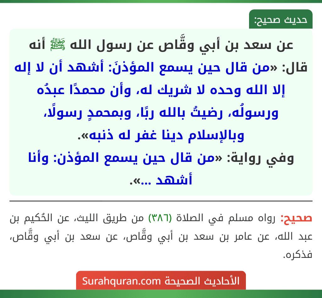 عن سعد بن أبي وقَّاص عن رسول الله ﷺ أنه قال: «من قال حين يسمع المؤذنَ: أشهد أن لا إله إلا الله وحده لا شريك له، وأن محمدًا عبدُه ورسولُه، رضيتُ بالله ربًا، وبمحمدٍ رسولًا، وبالإسلام دينا غفر له ذنبه».
وفي رواية: «من قال حين يسمع المؤذن: وأنا أشهد ...».