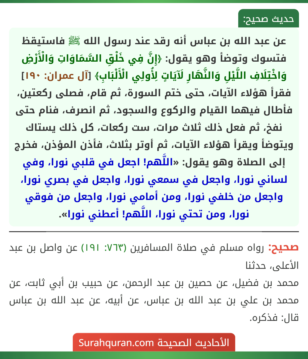 عن عبد الله بن عباس أنه رقد عند رسول الله ﷺ فاستيقظ فتسوك وتوضأ وهو يقول: ﴿إِنَّ فِي خَلْقِ السَّمَاوَاتِ وَالْأَرْضِ وَاخْتِلَافِ اللَّيْلِ وَالنَّهَارِ لَآيَاتٍ لِأُولِي الْأَلْبَابِ﴾ [آل عمران: ١٩٠] فقرأ هؤلاء الآيات، حتى ختم السورة، ثم قام، فصلى ركعتين، فأطال فيهما القيام والركوع والسجود، ثم انصرف، فنام حتى نفخ، ثم فعل ذلك ثلاث مرات، ست ركعات، كل ذلك يستاك ويتوضأ ويقرأ هؤلاء الآيات، ثم أوتر بثلاث، فأذن المؤذن، فخرج إلى الصلاة وهو يقول: «اللَّهم! اجعل في قلبي نورا، وفي لساني نورا، واجعل في سمعي نورا، واجعل في بصري نورا، واجعل من خلفي نورا، ومن أمامي نورا، واجعل من فوقي نورا، ومن تحتي نورا، اللَّهم! أعطني نورا».