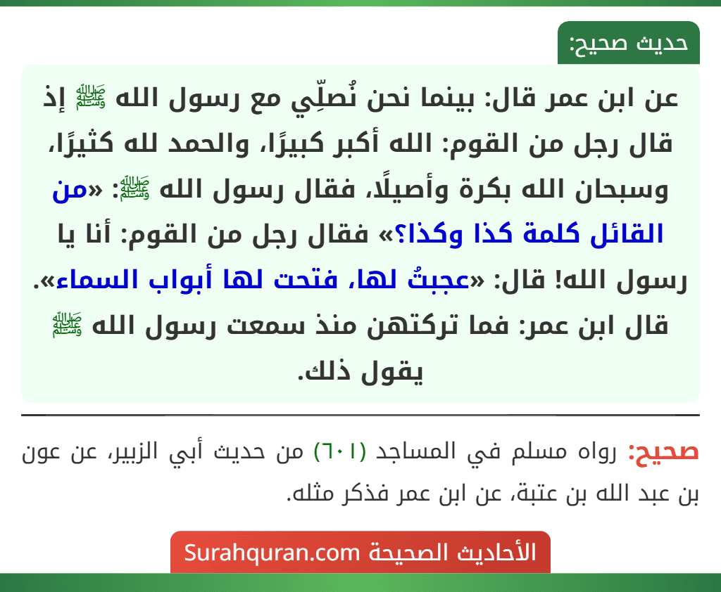 عن ابن عمر قال: بينما نحن نُصلِّي مع رسول الله ﷺ إذ قال رجل من القوم: الله أكبر كبيرًا، والحمد لله كثيرًا، وسبحان الله بكرة وأصيلًا، فقال رسول الله ﷺ: «من القائل كلمة كذا وكذا؟» فقال رجل من القوم: أنا يا رسول الله! قال: «عجبتُ لها، فتحت لها أبواب السماء».
قال ابن عمر: فما تركتهن منذ سمعت رسول الله ﷺ يقول ذلك. عن ابن عمر قال: بينما نحن نُصلِّي مع رسول الله ﷺ إذ قال رجل من القوم: الله أكبر كبيرًا، والحمد لله كثيرًا، وسبحان الله بكرة وأصيلًا، فقال رسول الله ﷺ: «من القائل كلمة كذا وكذا؟» فقال رجل من القوم: أنا يا رسول الله! قال: «عجبتُ لها، فتحت لها أبواب السماء».
قال ابن عمر: فما تركتهن منذ سمعت رسول الله ﷺ يقول ذلك.