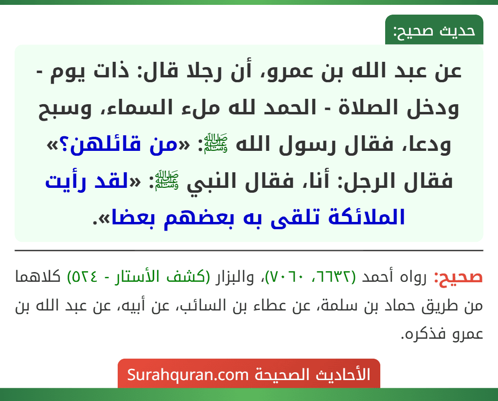 عن عبد الله بن عمرو، أن رجلا قال: ذات يوم - ودخل الصلاة - الحمد لله ملء السماء، وسبح ودعا، فقال رسول الله ﷺ: «من قائلهن؟» فقال الرجل: أنا، فقال النبي ﷺ: «لقد رأيت الملائكة تلقى به بعضهم بعضا».