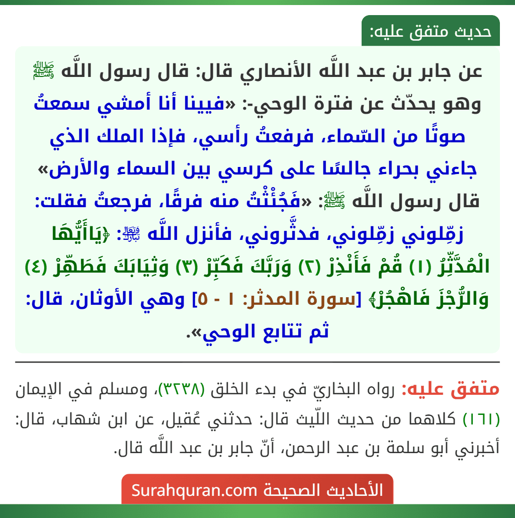 عن جابر بن عبد اللَّه الأنصاري قال: قال رسول اللَّه ﷺ وهو يحدّث عن فترة الوحي-: «فيينا أنا أمشي سمعتُ صوتًا من السّماء، فرفعتُ رأسي، فإذا الملك الذي جاءني بحراء جالسًا على كرسي بين السماء والأرض» قال رسول اللَّه ﷺ: «فَجُئْثْتُ منه فرقًا، فرجعتُ فقلت: زمِّلوني زمِّلوني، فدثَّروني، فأنزل اللَّه ﵎: ﴿يَاأَيُّهَا الْمُدَّثِّرُ (١) قُمْ فَأَنْذِرْ (٢) وَرَبَّكَ فَكَبِّرْ (٣) وَثِيَابَكَ فَطَهِّرْ (٤) وَالرُّجْزَ فَاهْجُرْ﴾ [سورة المدثر: ١ - ٥] وهي الأوثان، قال: ثم تتابع الوحي».