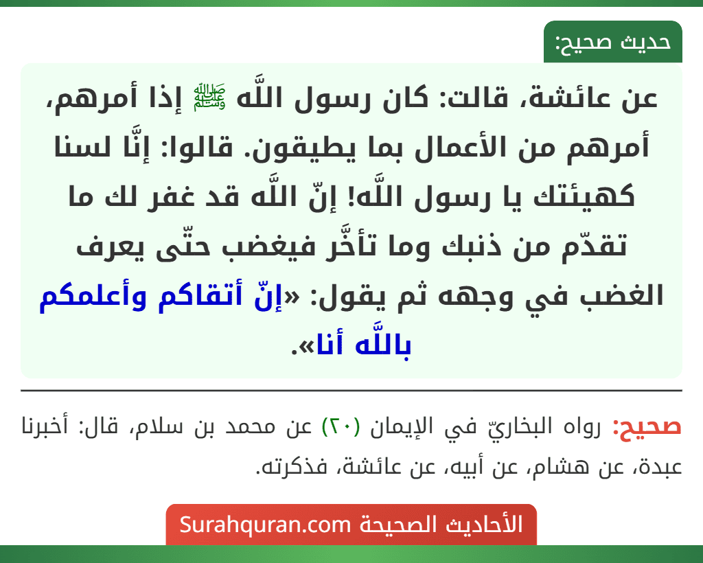 عن عائشة، قالت: كان رسول اللَّه ﷺ إذا أمرهم، أمرهم من الأعمال بما يطيقون. قالوا: إنَّا لسنا كهيئتك يا رسول اللَّه! إنّ اللَّه قد غفر لك ما تقدّم من ذنبك وما تأخَّر فيغضب حتّى يعرف الغضب في وجهه ثم يقول: «إنّ أتقاكم وأعلمكم باللَّه أنا». عن عائشة، قالت: كان رسول اللَّه ﷺ إذا أمرهم، أمرهم من الأعمال بما يطيقون. قالوا: إنَّا لسنا كهيئتك يا رسول اللَّه! إنّ اللَّه قد غفر لك ما تقدّم من ذنبك وما تأخَّر فيغضب حتّى يعرف الغضب في وجهه ثم يقول: «إنّ أتقاكم وأعلمكم باللَّه أنا».