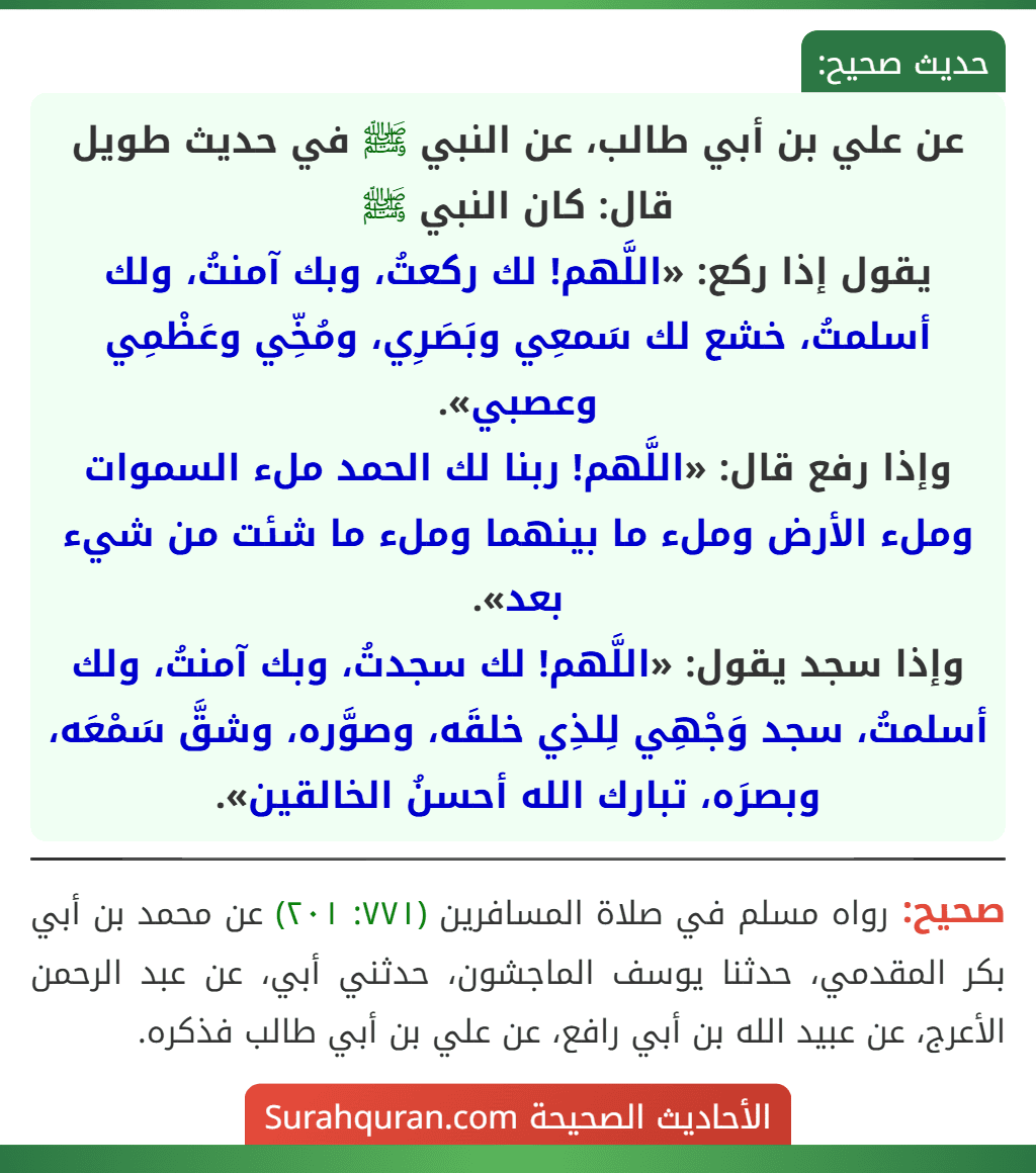 عن علي بن أبي طالب، عن النبي ﷺ في حديث طويل قال: كان النبي ﷺ
يقول إذا ركع: «اللَّهم! لك ركعتُ، وبك آمنتُ، ولك أسلمتُ، خشع لك سَمعِي وبَصَرِي، ومُخِّي وعَظْمِي وعصبي».
وإذا رفع قال: «اللَّهم! ربنا لك الحمد ملء السموات وملء الأرض وملء ما بينهما وملء ما شئت من شيء بعد».
وإذا سجد يقول: «اللَّهم! لك سجدتُ، وبك آمنتُ، ولك أسلمتُ، سجد وَجْهِي لِلذِي خلقَه، وصوَّره، وشقَّ سَمْعَه، وبصرَه، تبارك الله أحسنُ الخالقين».