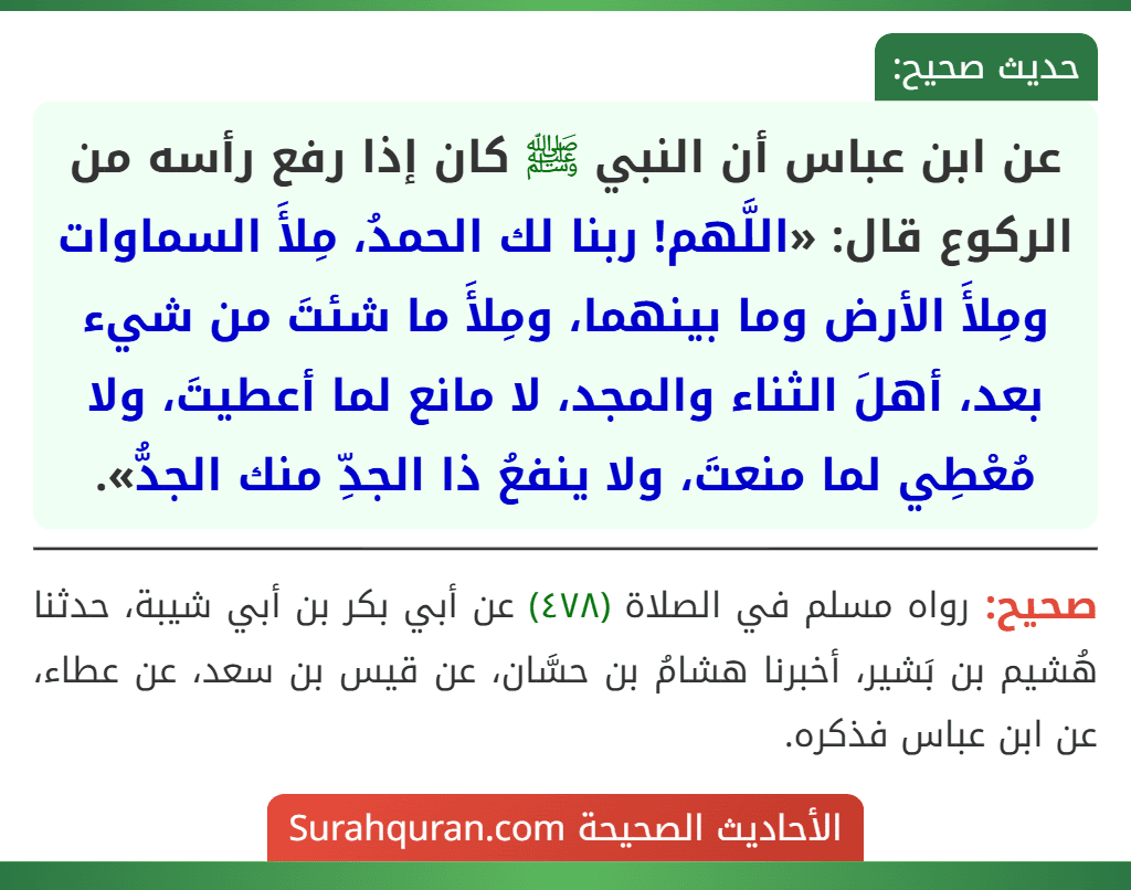 عن ابن عباس أن النبي ﷺ كان إذا رفع رأسه من الركوع قال: «اللَّهم! ربنا لك الحمدُ، مِلأَ السماوات ومِلأَ الأرض وما بينهما، ومِلأَ ما شئتَ من شيء بعد، أهلَ الثناء والمجد، لا مانع لما أعطيتَ، ولا مُعْطِي لما منعتَ، ولا ينفعُ ذا الجدِّ منك الجدُّ».