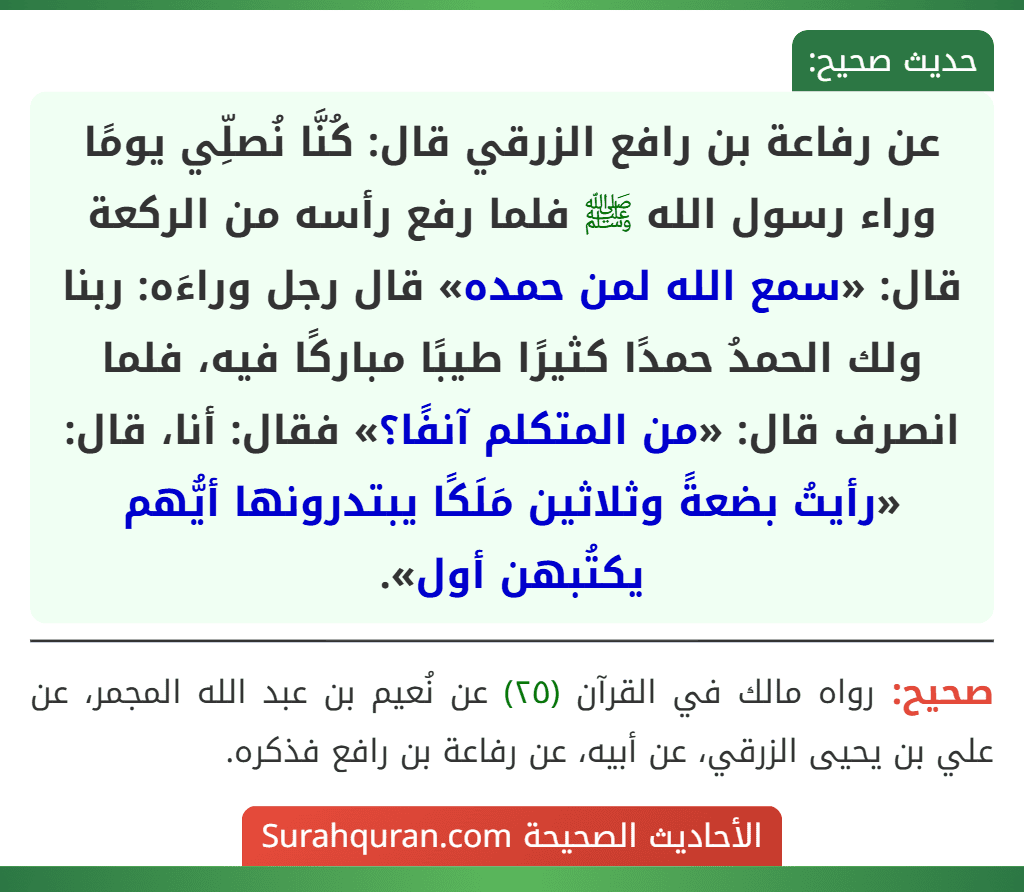 عن رفاعة بن رافع الزرقي قال: كُنَّا نُصلِّي يومًا وراء رسول الله ﷺ فلما رفع رأسه من الركعة قال: «سمع الله لمن حمده» قال رجل وراءَه: ربنا ولك الحمدُ حمدًا كثيرًا طيبًا مباركًا فيه، فلما انصرف قال: «من المتكلم آنفًا؟» فقال: أنا، قال: «رأيتُ بضعةً وثلاثين مَلَكًا يبتدرونها أيُّهم يكتُبهن أول».