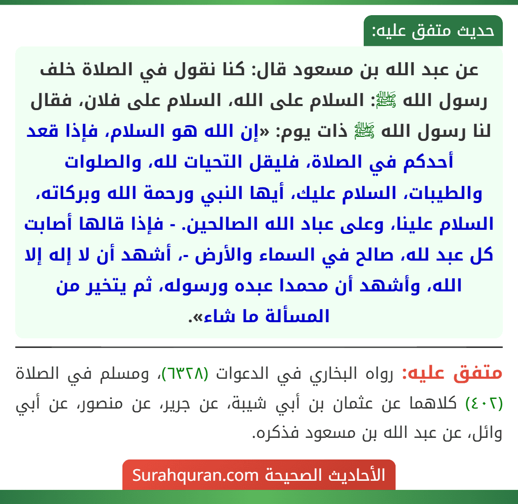 عن عبد الله بن مسعود قال: كنا نقول في الصلاة خلف رسول الله ﷺ: السلام على الله، السلام على فلان، فقال لنا رسول الله ﷺ ذات يوم: «إن الله هو السلام، فإذا قعد أحدكم في الصلاة، فليقل التحيات لله، والصلوات والطيبات، السلام عليك، أيها النبي ورحمة الله وبركاته، السلام علينا، وعلى عباد الله الصالحين. - فإذا قالها أصابت كل عبد لله، صالح في السماء والأرض -، أشهد أن لا إله إلا الله، وأشهد أن محمدا عبده ورسوله، ثم يتخير من المسألة ما شاء».
