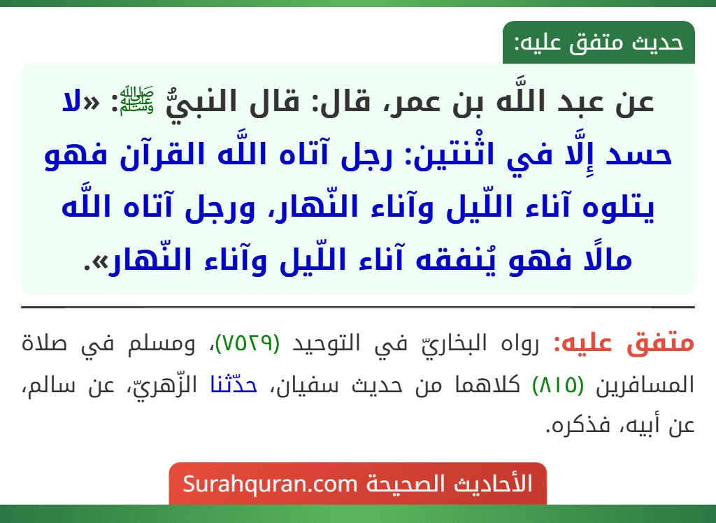 عن عبد اللَّه بن عمر، قال: قال النبيُّ ﷺ: «لا حسد إِلَّا في اثْنتين: رجل آتاه اللَّه القرآن فهو يتلوه آناء اللّيل وآناء النّهار، ورجل آتاه اللَّه مالًا فهو يُنفقه آناء اللّيل وآناء النّهار». عن عبد اللَّه بن عمر، قال: قال النبيُّ ﷺ: «لا حسد إِلَّا في اثْنتين: رجل آتاه اللَّه القرآن فهو يتلوه آناء اللّيل وآناء النّهار، ورجل آتاه اللَّه مالًا فهو يُنفقه آناء اللّيل وآناء النّهار».