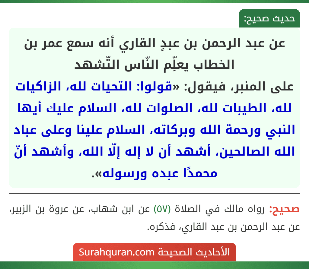 عن عبد الرحمن بن عبدٍ القاري أنه سمع عمر بن الخطاب يعلِّم النّاس التّشهد
على المنبر، فيقول: «قولوا: التحيات لله، الزاكيات لله، الطيبات لله، الصلوات لله، السلام عليك أيها النبي ورحمة الله وبركاته، السلام علينا وعلى عباد الله الصالحين، أشهد أن لا إله إلّا الله، وأشهد أنّ محمدًا عبده ورسوله».