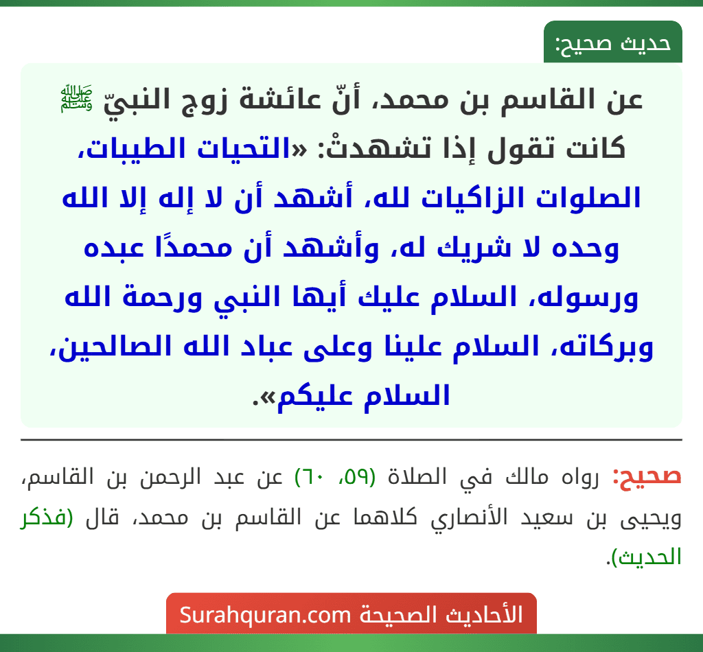عن القاسم بن محمد، أنّ عائشة زوج النبيّ ﷺ كانت تقول إذا تشهدتْ: «التحيات الطيبات، الصلوات الزاكيات لله، أشهد أن لا إله إلا الله وحده لا شريك له، وأشهد أن محمدًا عبده ورسوله، السلام عليك أيها النبي ورحمة الله وبركاته، السلام علينا وعلى عباد الله الصالحين، السلام عليكم». عن القاسم بن محمد، أنّ عائشة زوج النبيّ ﷺ كانت تقول إذا تشهدتْ: «التحيات الطيبات، الصلوات الزاكيات لله، أشهد أن لا إله إلا الله وحده لا شريك له، وأشهد أن محمدًا عبده ورسوله، السلام عليك أيها النبي ورحمة الله وبركاته، السلام علينا وعلى عباد الله الصالحين، السلام عليكم».