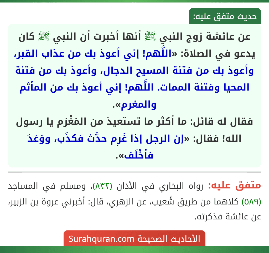 عن عائشة زوج النبي ﷺ أنها أخبرت أن النبي ﷺ كان يدعو في الصلاة: «اللَّهم! إني أعوذ بك من عذاب القبر، وأعوذ بك من فتنة المسيح الدجال، وأعوذ بك من فتنة المحيا وفتنة الممات. اللَّهم! إني أعوذ بك من المأثم والمغرم».
فقال له قائل: ما أكثر ما تستعيذ من المَغْرَم يا رسول الله! فقال: «إن الرجل إذا غَرِم حدَّث فكذَب، ووَعَدَ فأخْلَف».