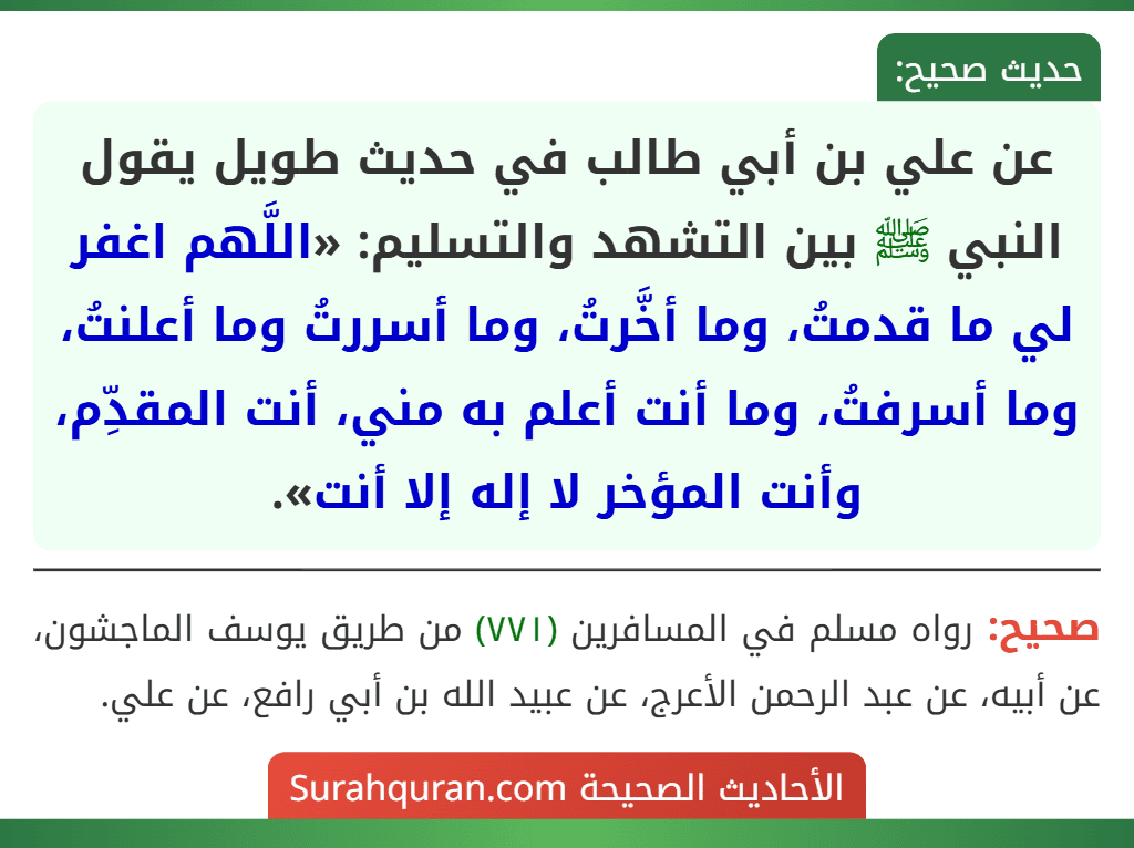 عن علي بن أبي طالب في حديث طويل يقول النبي ﷺ بين التشهد والتسليم: «اللَّهم اغفر لي ما قدمتُ، وما أخَّرتُ، وما أسررتُ وما أعلنتُ، وما أسرفتُ، وما أنت أعلم به مني، أنت المقدِّم، وأنت المؤخر لا إله إلا أنت». عن علي بن أبي طالب في حديث طويل يقول النبي ﷺ بين التشهد والتسليم: «اللَّهم اغفر لي ما قدمتُ، وما أخَّرتُ، وما أسررتُ وما أعلنتُ، وما أسرفتُ، وما أنت أعلم به مني، أنت المقدِّم، وأنت المؤخر لا إله إلا أنت».