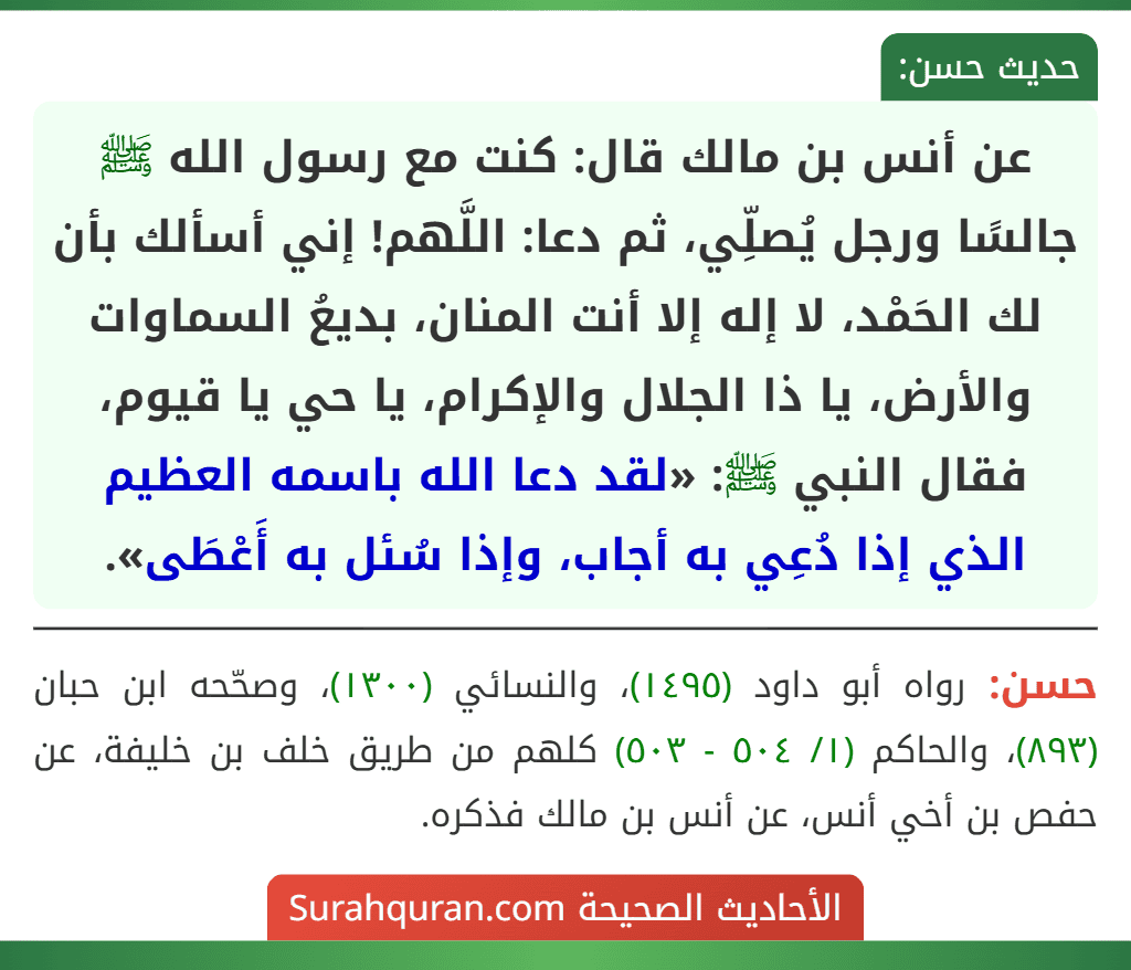 عن أنس بن مالك قال: كنت مع رسول الله ﷺ جالسًا ورجل يُصلِّي، ثم دعا: اللَّهم! إني أسألك بأن لك الحَمْد، لا إله إلا أنت المنان، بديعُ السماوات والأرض، يا ذا الجلال والإكرام، يا حي يا قيوم، فقال النبي ﷺ: «لقد دعا الله باسمه العظيم الذي إذا دُعِي به أجاب، وإذا سُئل به أَعْطَى». عن أنس بن مالك قال: كنت مع رسول الله ﷺ جالسًا ورجل يُصلِّي، ثم دعا: اللَّهم! إني أسألك بأن لك الحَمْد، لا إله إلا أنت المنان، بديعُ السماوات والأرض، يا ذا الجلال والإكرام، يا حي يا قيوم، فقال النبي ﷺ: «لقد دعا الله باسمه العظيم الذي إذا دُعِي به أجاب، وإذا سُئل به أَعْطَى».