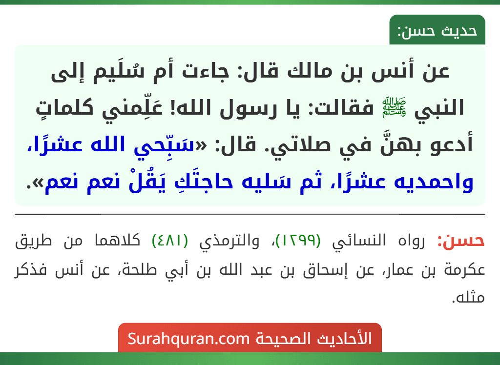 عن أنس بن مالك قال: جاءت أم سُلَيم إلى النبي ﷺ فقالت: يا رسول الله! عَلِّمني كلماتٍ أدعو بهنَّ في صلاتي. قال: «سَبِّحي الله عشرًا، واحمديه عشرًا، ثم سَليه حاجتَكِ يَقُلْ نعم نعم».