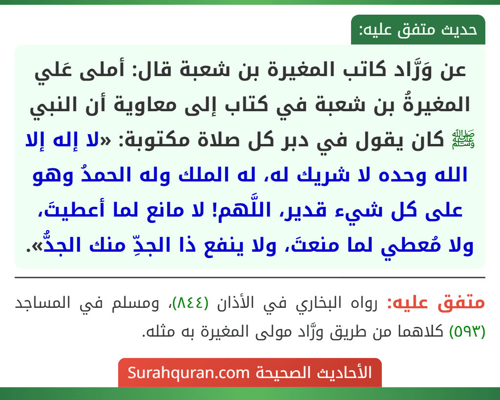 عن وَرَّاد كاتب المغيرة بن شعبة قال: أملى عَلي المغيرةُ بن شعبة في كتاب إلى معاوية أن النبي ﷺ كان يقول في دبر كل صلاة مكتوبة: «لا إله إلا الله وحده لا شريك له، له الملك وله الحمدُ وهو على كل شيء قدير، اللَّهم! لا مانع لما أعطيتَ، ولا مُعطي لما منعتَ، ولا ينفع ذا الجدِّ منك الجدُّ».